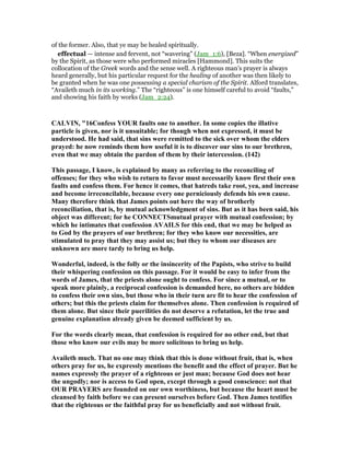 of the former. Also, that ye may be healed spiritually.
effectual — intense and fervent, not “wavering” (Jam_1:6), [Beza]. “When energized”
by the Spirit, as those were who performed miracles [Hammond]. This suits the
collocation of the Greek words and the sense well. A righteous man’s prayer is always
heard generally, but his particular request for the healing of another was then likely to
be granted when he was one possessing a special charism of the Spirit. Alford translates,
“Availeth much in its working.” The “righteous” is one himself careful to avoid “faults,”
and showing his faith by works (Jam_2:24).
CALVI , "16Confess YOUR faults one to another. In some copies the illative
particle is given, nor is it unsuitable; for though when not expressed, it must be
understood. He had said, that sins were remitted to the sick over whom the elders
prayed: he now reminds them how useful it is to discover our sins to our brethren,
even that we may obtain the pardon of them by their intercession. (142)
This passage, I know, is explained by many as referring to the reconciling of
offenses; for they who wish to return to favor must necessarily know first their own
faults and confess them. For hence it comes, that hatreds take root, yea, and increase
and become irreconcilable, because every one perniciously defends his own cause.
Many therefore think that James points out here the way of brotherly
reconciliation, that is, by mutual acknowledgment of sins. But as it has been said, his
object was different; for he CO ECTSmutual prayer with mutual confession; by
which he intimates that confession AVAILS for this end, that we may be helped as
to God by the prayers of our brethren; for they who know our necessities, are
stimulated to pray that they may assist us; but they to whom our diseases are
unknown are more tardy to bring us help.
Wonderful, indeed, is the folly or the insincerity of the Papists, who strive to build
their whispering confession on this passage. For it would be easy to infer from the
words of James, that the priests alone ought to confess. For since a mutual, or to
speak more plainly, a reciprocal confession is demanded here, no others are bidden
to confess their own sins, but those who in their turn are fit to hear the confession of
others; but this the priests claim for themselves alone. Then confession is required of
them alone. But since their puerilities do not deserve a refutation, let the true and
genuine explanation already given be deemed sufficient by us.
For the words clearly mean, that confession is required for no other end, but that
those who know our evils may be more solicitous to bring us help.
Availeth much. That no one may think that this is done without fruit, that is, when
others pray for us, he expressly mentions the benefit and the effect of prayer. But he
names expressly the prayer of a righteous or just man; because God does not hear
the ungodly; nor is access to God open, except through a good conscience: not that
OUR PRAYERS are founded on our own worthiness, but because the heart must be
cleansed by faith before we can present ourselves before God. Then James testifies
that the righteous or the faithful pray for us beneficially and not without fruit.
 