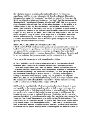 But what does he mean by adding effectual or efficacious? For this seems
superfluous; for if the prayer avails much, it is doubtless effectual. The ancient
interpreter has rendered it “assiduous;” but this is too forced. For James uses the
Greek participle, ἐνεργούµεναι, which means “working.” And the sentence may be
thus explained, “It avails much, because it is effectual.” (143) As it is an argument
drawn from this principle, that God will not allow the prayers of the faithful to be
void or useless, he does not therefore unjustly conclude that it avails much. But I
would rather confine it to the present case: for our prayers may properly be said to
be ἐνεργούµεναι, working, when some necessity meets us which excites in us earnest
prayer. We pray daily for the whole Church, that God may pardon its sins; but then
only is our prayer really in earnest, when we go forth to succor those who are in
trouble. But such efficacy cannot be in the prayers of our brethren, except they
know that we are in difficulties. Hence the reason given is not general, but must be
specially referred to the former sentence.
BARCLAY, "A PRAYI G CHURCH (James 5:16-18)
5:16-18 Confess YOUR sins to each other, and pray for each other, that you may be
healed. The prayer of a good man, when it is set to work, is very powerful. Elijah
was a man with the same emotions as ourselves, and he prayed earnestly that it
should not rain, and for three years and six months no rain fell upon the earth. And
he prayed again and the heaven gave rain; and the earth put forth her fruit.
There are in this passage three basic ideas of Jewish religion.
(i) There is the idea that all sickness is due to sin. It was a deeply-rooted Jewish
belief that where there were sickness and suffering, there must have been sin.
"There is no death without guilt," said the Rabbis, "and no suffering without sin."
The Rabbis, therefore, believed that before a man could be healed of his sickness his
sins must be forgiven by God. Rabbi Alexandrai said, " o man gets up from his
sickness until God has forgiven him all his sins." That is why Jesus began his
healing of the man with the palsy by saying, "My son, your sins are forgiven"
(Mark 2:5). The Jew always identified suffering and sin. owadays we cannot make
this mechanical identification; but this remains true--that no man can know any
health of soul or mind or body until he is right with God.
(ii) There is the idea that, to be effective, confession of sin has to be made to men,
and especially to the person wronged, as well as to God. In a very real sense it is
easier to confess sins to God than to confess them to men; and yet in sin there are
two barriers to be removed--the barrier it sets up between us and God, and the
barrier it sets up between us and our fellow-men. If both these barriers are to be
removed, both kinds of confession must be made. This was, in fact, the custom of the
Moravian Church and Wesley took it over for his earliest Methodist classes. They
used to meet two or three times a week "to confess their faults to one another and to
pray for one another that they might be healed." This is clearly a principle which
must be used with wisdom. It is quite true that there may be cases where confession
of sin to each other may do infinitely more harm than good; but where a barrier has
 