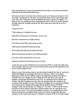 been erected because of some wrong which has been done, a man must put himself
right both with God and his fellow-man.
(iii) Above all, there is the idea that no limits can be set to the power of prayer. The
Jews had a saying that he who prays surrounds his house with a wall stronger than
iron. They said, "Penitence can do something; but prayer can do everything." To
them prayer was nothing less than contacting the power of God; it was the channel
through which the strength and grace life. How much more must this be so for a
Christian?
Tennyson wrote:
"More things are wrought by prayer
Than this world dreams of. Wherefore, let thy voice
Rise like a fountain for me night and day.
For what are men better than sheep or goats
That nourish a blind life within the brain,
If, knowing God, they lift not hands of prayer
Both for themselves and those who call them friend?
For so the whole round earth is every way
Bound by GOLD CHAI S about the feet of God."
As the Jew saw it, and as indeed it is, to cure the his of life we need to be right with
God and right with men, and we need to bring to bear upon men through prayer the
mercy and the might of God.
Before we leave this passage there is one interesting technical fact that we must note.
It QUOTESElijah as an example of the power of prayer. This is an excellent
illustration of how Jewish rabbinic exegesis developed the meaning of Scripture.
The full story is in 1 Kings 17:1-24; 1 Kings 18:1-46. The three years and six
months--a period also QUOTED in Luke 4:25 --is a deduction from 1 Kings 18:1.
Further, the Old Testament narrative does not say that either the coming or the
cessation of the drought was due to the prayers of Elijah; he was merely the prophet
who announced its coming and its going. But the Rabbis always STUDIED
Scripture under the microscope. In 1 Kings 17:1 we read: "As the Lord the God of
Israel lives, before whom I stand, there shall be neither dew nor rain these years,
except by my word." ow the Jewish attitude of prayer was standing before God;
and so in this phrase the Rabbis found what was to them an indication that the
drought was the result of the prayers of Elijah. In 1 Kings 18:42 we read that Elijah
 