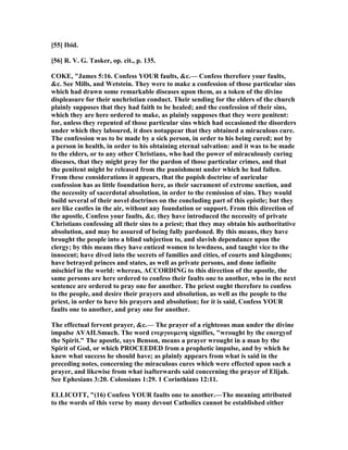 [55] Ibid.
[56] R. V. G. Tasker, op. cit., p. 135.
COKE, "James 5:16. Confess YOUR faults, &c.— Confess therefore your faults,
&c. See Mills, and Wetstein. They were to make a confession of those particular sins
which had drawn some remarkable diseases upon them, as a token of the divine
displeasure for their unchristian conduct. Their sending for the elders of the church
plainly supposes that they had faith to be healed; and the confession of their sins,
which they are here ordered to make, as plainly supposes that they were penitent:
for, unless they repented of those particular sins which had occasioned the disorders
under which they laboured, it does notappear that they obtained a miraculous cure.
The confession was to be made by a sick person, in order to his being cured; not by
a person in health, in order to his obtaining eternal salvation: and it was to be made
to the elders, or to any other Christians, who had the power of miraculously curing
diseases, that they might pray for the pardon of those particular crimes, and that
the penitent might be released from the punishment under which he had fallen.
From these considerations it appears, that the popish doctrine of auricular
confession has as little foundation here, as their sacrament of extreme unction, and
the necessity of sacerdotal absolution, in order to the remission of sins. They would
build several of their novel doctrines on the concluding part of this epistle; but they
are like castles in the air, without any foundation or support. From this direction of
the apostle, Confess your faults, &c. they have introduced the necessity of private
Christians confessing all their sins to a priest; that they may obtain his authoritative
absolution, and may be assured of being fully pardoned. By this means, they have
brought the people into a blind subjection to, and slavish dependance upon the
clergy; by this means they have enticed women to lewdness, and taught vice to the
innocent; have dived into the secrets of families and cities, of courts and kingdoms;
have betrayed princes and states, as well as private persons, and done infinite
mischief in the world: whereas, ACCORDI G to this direction of the apostle, the
same persons are here ordered to confess their faults one to another, who in the next
sentence are ordered to pray one for another. The priest ought therefore to confess
to the people, and desire their prayers and absolution, as well as the people to the
priest, in order to have his prayers and absolution; for it is said, Confess YOUR
faults one to another, and pray one for another.
The effectual fervent prayer, &c.— The prayer of a righteous man under the divine
impulse AVAILSmuch. The word ενεργουµενη signifies, "wrought by the energyof
the Spirit." The apostle, says Benson, means a prayer wrought in a man by the
Spirit of God, or which PROCEEDED from a prophetic impulse, and by which he
knew what success he should have; as plainly appears from what is said in the
preceding notes, concerning the miraculous cures which were effected upon such a
prayer, and likewise from what isafterwards said concerning the prayer of Elijah.
See Ephesians 3:20. Colossians 1:29. 1 Corinthians 12:11.
ELLICOTT, "(16) Confess YOUR faults one to another.—The meaning attributed
to the words of this verse by many devout Catholics cannot be established either
 