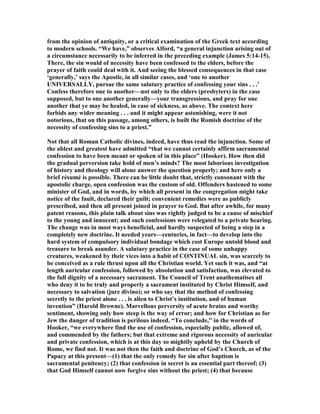 from the opinion of antiquity, or a critical examination of the Greek text according
to modern schools. “We have,” observes Alford, “a general injunction arising out of
a circumstance necessarily to be inferred in the preceding example (James 5:14-15).
There, the sin would of necessity have been confessed to the elders, before the
prayer of faith could deal with it. And seeing the blessed consequences in that case
‘generally,’ says the Apostle, in all similar cases, and ‘one to another
U IVERSALLY, pursue the same salutary practice of confessing your sins . . .’
Confess therefore one to another—not only to the elders (presbyters) in the case
supposed, but to one another generally—your transgressions, and pray for one
another that ye may be healed, in case of sickness, as above. The context here
forbids any wider meaning . . . and it might appear astonishing, were it not
notorious, that on this passage, among others, is built the Romish doctrine of the
necessity of confessing sins to a priest.”
ot that all Roman Catholic divines, indeed, have thus read the injunction. Some of
the ablest and greatest have admitted “that we cannot certainly affirm sacramental
confession to have been meant or spoken of in this place” (Hooker). How then did
the gradual perversion take hold of men’s minds? The most laborious investigation
of history and theology will alone answer the question properly; and here only a
brief résumé is possible. There can be little doubt that, strictly consonant with the
apostolic charge, open confession was the custom of old. Offenders hastened to some
minister of God, and in words, by which all present in the congregation might take
notice of the fault, declared their guilt; convenient remedies were as publicly
prescribed, and then all present joined in prayer to God. But after awhile, for many
patent reasons, this plain talk about sins was rightly judged to be a cause of mischief
to the young and innocent; and such confessions were relegated to a private hearing.
The change was in most ways beneficial, and hardly suspected of being a step in a
completely new doctrine. It needed years—centuries, in fact—to develop into the
hard system of compulsory individual bondage which cost Europe untold blood and
treasure to break asunder. A salutary practice in the case of some unhappy
creatures, weakened by their vices into a habit of CO TI UAL sin, was scarcely to
be conceived as a rule thrust upon all the Christian world. Yet such it was, and “at
length auricular confession, followed by absolution and satisfaction, was elevated to
the full dignity of a necessary sacrament. The Council of Trent anathematises all
who deny it to be truly and properly a sacrament instituted by Christ Himself, and
necessary to salvation (jure divino); or who say that the method of confessing
secretly to the priest alone . . . is alien to Christ’s institution, and of human
invention” (Harold Browne). Marvellous perversity of acute brains and worthy
sentiment, showing only how steep is the way of error; and how for Christian as for
Jew the danger of tradition is perilous indeed. “To conclude,” in the words of
Hooker, “we everywhere find the use of confession, especially public, allowed of,
and commended by the fathers; but that extreme and rigorous necessity of auricular
and private confession, which is at this day so mightily upheld by the Church of
Rome, we find not. It was not then the faith and doctrine of God’s Church, as of the
Papacy at this present—(1) that the only remedy for sin after baptism is
sacramental penitency; (2) that confession in secret is an essential part thereof; (3)
that God Himself cannot now forgive sins without the priest; (4) that because
 