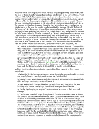 labourers which have reaped your fields, which is by you kept back by fraud crieth, and
the cries of them which have reaped are entered into the ears of the Lord of hosts.” First,
saith he, “Behold “of which speech there are divers uses. Sometimes it is used far a
greater evidence and certainty of a thing. St. Jude, citing the words of Enoch for a great
evidence of the Lord’s coming to judge the world, useth this phrase of speech: “Behold
the Lord cometh with thousands of His saints, to give judgment against all men,” &c. In
like manner, in this place, to assure them that their wickedness was certainly gone up
into the cares of the Lord the apostle breaketh out in this manner: “Behold the hire of
the labourers,” &c. Sometimes it is used in strange and wonderful things, which rarely
are heard or seen, as Isaiah entreating of the extraordinary, rare, and wonderful manner
of Christ’s conception, in this wise expresseth it: “Behold a virgin shall conceive and bear
a son, and they shall call His name Emmanuel.” Our apostle, either to assure them of
their punishment, or as wondering at the hard dealing of the wicked, may not amiss in
this sense be thought to use it: “Behold the hire of your labourers,” &c., as a thing to be
wondered at, that you would be so hard hearted as to defraud their labourers of their
hire, the apostle breaketh out and saith, “Behold the hire of your labourers,” etc.
2. The hire of those labourers which reaped their fields was detained. This amplifieth
their wickedness. To detain the wages of any labourer who by the toil and moil of his
body, and in the sweat of his face, eateth his bread cannot be but a great sin; but to
deny them their wages, by whom our fields are reaped, our corn and grain gathered
into our garners, is no doubt a grievous sin before God.
3. The wages of their hired servants was by fraud kept back. To detain the wages of
the hireling and servant, which for his living worketh with men, is an evil and sin by
the law and Word of God forbidden (Lev_19:13). To withhold the daily relief of a
man from him, what is it, but as much as lieth in us, to take his life from him; for we
keep back the thing whereby he liveth, and this is murder before the Lord.
And this sin of fraudulent detaining the wages of the hired servants is divers ways
committed.
1. When the hireling’s wages are stopped altogether under some colourable pretence
and intended matter, not right, not true, not just, but deceitful.
2. Moreover, this cruelty is done, and sin committed, when the wages are deceitfully
deferred longer than the poor can well spare it.
3. Men become guilty hereof also when, through fraud, they misreckon the poor
hireling being simple, or ally ways diminish of the wages of the labourer.
4. Finally, by changing the wages of the servant and workman to their hurt and
damage.
5. To conclude, this sin is mightily amplified in that the cry thereof is said to ascend
and come to the cars of the Lord of hosts. Here God is called the Lord of hosts, which
attribute is oftentimes given unto Him because He hath all His creatures always
ready as an innumerable and infinite host to fight at His pleasure against the wicked
for the maintenance of His glory and defence of His servants. They shall be glad to do
His commandment, and when need is they shall be ready upon earth, and when their
hour is come they shall not overpass the commandment. St. James, therefore, partly
for the terror of the wicked, who in due time shall feel the weight of His revenging
hand, and partly for the comfort of His afflicted servants whose wages wicked men
hold back by fraud, calleth Almighty God the Lord of hosts, as having a power always
prepared, and an army evermore in readiness, to fight against His enemies and to
 