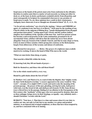 forgiveness at the hands of the priests must arise from confession in the offender,
therefore to confess unto him is a matter of such necessity as, being not either in
deed, or, at the least, in desire, performed, excludeth utterly from all pardon, and
must consequently in Scripture be commanded wheresoever any promise of
forgiveness is made. o, no; these opinions have youth in their countenance.
Antiquity knew them not; it never thought nor dreamed of them” (E. P., vi. iv. 14).
“As for private confession,” says Jewel in his Apology, “abuses and ERRORS set
apart, we condemn it not, but leave it at liberty.” Such must be the teaching of any
Church which, in the epigram of Bishop Ken, “stands distinguished from all papal
and puritan innovations,” resting upon God’s Word, and the earliest, holiest,
simplest, best traditions of the Apostles of His dear Son. And if an ancient custom
has become a universal practice in the Latin communion, presumed to be of
sacramental virtue, scholars will tell us that the notion has never been absent
altogether from any branch of the Catholic Church; and that in some shape or form,
it lives in most of those societies which sprang into existence at the Reformation
largely from abhorrence of the tyranny and misuse of confession.
The effectual fervent prayer . . .—Better, The prayer of a righteous man availeth
much in its working. It moves the hand of Him Who moves the world.
“What are men better than sheep, or goats,
That nourish a blind life within the brain,
If, knowing God, they lift not hands of prayer—
Both for themselves, and those who call them friend?
For so the whole round earth is, every way,
Bound by gold chains about the feet of God.”
In Matthew 14:2, and Mark 6:14, we read of John the Baptist, that “mighty works
do show forth themselves in him.” A nearer approach to the sense would be “they
work”—energise, if we might COI a word; and such is also the meaning of the
present passage—the prayer of the just, pleading, striving fervently, hath power
with God, even like Israel of old, and shall prevail (Genesis 32:28). Some divines
trace a literal force in the passage, finding in it an allusion to the Energumens of the
first century (the “mediums” of that age), who were possessed by demons; that, just
as these unhappy beings strove in their bondage, so equally—nay, infinitely more—
should Christians “wrestle with the Lord.”
BURKITT, " ote here, 1. That there is a time and season when it is our duty to
confess our sins, not only to God, but to one another, to a pious and prudent
minister, to an injured and wronged neighbour, to those that have been tempted by
us, and have consented with us in sinning.
 