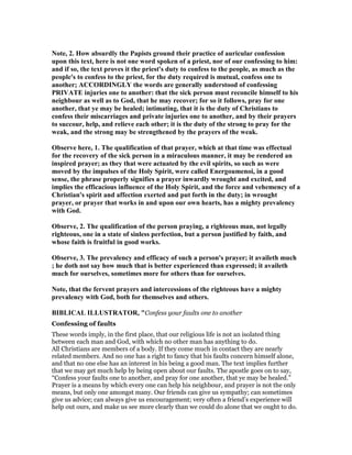 ote, 2. How absurdly the Papists ground their practice of auricular confession
upon this text, here is not one word spoken of a priest, nor of our confessing to him:
and if so, the text proves it the priest's duty to confess to the people, as much as the
people's to confess to the priest, for the duty required is mutual, confess one to
another; ACCORDI GLY the words are generally understood of confessing
PRIVATE injuries one to another: that the sick person must reconcile himself to his
neighbour as well as to God, that he may recover; for so it follows, pray for one
another, that ye may be healed; intimating, that it is the duty of Christians to
confess their miscarriages and private injuries one to another, and by their prayers
to succour, help, and relieve each other; it is the duty of the strong to pray for the
weak, and the strong may be strengthened by the prayers of the weak.
Observe here, 1. The qualification of that prayer, which at that time was effectual
for the recovery of the sick person in a miraculous manner, it may be rendered an
inspired prayer; as they that were actuated by the evil spirits, so such as were
moved by the impulses of the Holy Spirit, were called Energoumenoi, in a good
sense, the phrase properly signifies a prayer inwardly wrought and excited, and
implies the efficacious influence of the Holy Spirit, and the force and vehemency of a
Christian's spirit and affection exerted and put forth in the duty; in wrought
prayer, or prayer that works in and upon our own hearts, has a mighty prevalency
with God.
Observe, 2. The qualification of the person praying, a righteous man, not legally
righteous, one in a state of sinless perfection, but a person justified by faith, and
whose faith is fruitful in good works.
Observe, 3. The prevalency and efficacy of such a person's prayer; it availeth much
; he doth not say how much that is better experienced than expressed; it availeth
much for ourselves, sometimes more for others than for ourselves.
ote, that the fervent prayers and intercessions of the righteous have a mighty
prevalency with God, both for themselves and others.
BIBLICAL ILLUSTRATOR, "Confess your faults one to another
Confessing of faults
These words imply, in the first place, that our religious life is not an isolated thing
between each man and God, with which no other man has anything to do.
All Christians are members of a body. If they come much in contact they are nearly
related members. And no one has a right to fancy that his faults concern himself alone,
and that no one else has an interest in his being a good man. The text implies further
that we may get much help by being open about our faults. The apostle goes on to say,
“Confess your faults one to another, and pray for one another, that ye may be healed.”
Prayer is a means by which every one can help his neighbour, and prayer is not the only
means, but only one amongst many. Our friends can give us sympathy; can sometimes
give us advice; can always give us encouragement; very often a friend’s experience will
help out ours, and make us see more clearly than we could do alone that we ought to do.
 