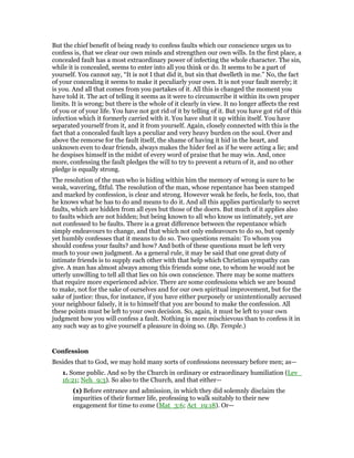 But the chief benefit of being ready to confess faults which our conscience urges us to
confess is, that we clear our own minds and strengthen our own wills. In the first place, a
concealed fault has a most extraordinary power of infecting the whole character. The sin,
while it is concealed, seems to enter into all you think or do. It seems to be a part of
yourself. You cannot say, “It is not I that did it, but sin that dwelleth in me.” No, the fact
of your concealing it seems to make it peculiarly your own. It is not your fault merely; it
is you. And all that comes from you partakes of it. All this is changed the moment you
have told it. The act of telling it seems as it were to circumscribe it within its own proper
limits. It is wrong; but there is the whole of it clearly in view. It no longer affects the rest
of you or of your life. You have not got rid of it by telling of it. But you have got rid of this
infection which it formerly carried with it. You have shut it up within itself. You have
separated yourself from it, and it from yourself. Again, closely connected with this is the
fact that a concealed fault lays a peculiar and very heavy burden on the soul. Over and
above the remorse for the fault itself, the shame of having it hid in the heart, and
unknown even to dear friends, always makes the hider feel as if he were acting a lie; and
he despises himself in the midst of every word of praise that he may win. And, once
more, confessing the fault pledges the will to try to prevent a return of it, and no other
pledge is equally strong.
The resolution of the man who is hiding within him the memory of wrong is sure to be
weak, wavering, fitful. The resolution of the man, whose repentance has been stamped
and marked by confession, is clear and strong. However weak he feels, he feels, too, that
he knows what he has to do and means to do it. And all this applies particularly to secret
faults, which are hidden from all eyes but those of the doers. But much of it applies also
to faults which are not hidden; but being known to all who know us intimately, yet are
not confessed to be faults. There is a great difference between the repentance which
simply endeavours to change, and that which not only endeavours to do so, but openly
yet humbly confesses that it means to do so. Two questions remain: To whom you
should confess your faults? and how? And both of these questions must be left very
much to your own judgment. As a general rule, it may be said that one great duty of
intimate friends is to supply each other with that help which Christian sympathy can
give. A man has almost always among this friends some one, to whom he would not be
utterly unwilling to tell all that lies on his own conscience. There may be some matters
that require more experienced advice. There are some confessions which we are bound
to make, not for the sake of ourselves and for our own spiritual improvement, but for the
sake of justice: thus, for instance, if you have either purposely or unintentionally accused
your neighbour falsely, it is to himself that you are bound to make the confession. All
these points must be left to your own decision. So, again, it must be left to your own
judgment how you will confess a fault. Nothing is more mischievous than to confess it in
any such way as to give yourself a pleasure in doing so. (Bp. Temple.)
Confession
Besides that to God, we may hold many sorts of confessions necessary before men; as—
1. Some public. And so by the Church in ordinary or extraordinary humiliation (Lev_
16:21; Neh_9:3). So also to the Church, and that either—
(1) Before entrance and admission, in which they did solemnly disclaim the
impurities of their former life, professing to walk suitably to their new
engagement for time to come (Mat_3:6; Act_19:18). Or—
 