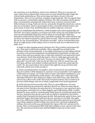the conscience, to every affection, and to every sentiment. There is no one part of a
man’s nature that is without fault; and no man can carry himself through a single day
without faults multitudinous. They are the signs and tokens of men’s universal
imperfection. There are two extremes of opinion respecting faults. The one regards them
with an excessive, uncharitable emphasis of blame. The other sometimes utterly ignores
them, and sometimes ostentatiously undervalues them, as factors of moral results.
Either extreme is wrong. Faults are not sins, necessarily, though they breed sins; and yet,
they are not harmless. There is great danger in them, and great mischief in them, and
great misery in them. They should therefore be studied, outgrown, corrected.
II. LET US CONSIDER THE EFFECTS, UPON HUMAN LIFE AND CHARACTER, OF
FAULTS—not of grave mistakes; not of great sins of the strong arm and nimble foot; but
those ten thousand little things that men do which are not just right, which they
themselves could wish they had not done, and which everybody else could wish they had
not done, but which are passed by, and of which it is said, “These are their weaknesses.”
We say, by way of excusing them, “We all have our faults.” And so we brush them away.
There is a right charity on this subject; but it is wiser for each of us to take heed of our
faults. For—
1. Faults are often stepping-stones to heinous sins. They go before and prepare the
way. They tend to dull moral sensibility. This is especially true of faults in the
direction of the moral sentiments. A very slight carelessness in truth-telling will lead
by and by to the gravest temptations towards falsehood. Small faults are baits and
roles to draw men up to greater ones, so that their mischief is not measured by their
own diameter, but by that which they lead to. There is a little gipsy girl in the old
castle, and some one says to the lord, “You have an enemy there.” “What! that little
gipsy girl?” says the lord, “what can she do? Here am I with my armed men; and
every gate and door and window is bolted and barred. I guess she cannot take the
castle.” No, she cannot take it; but at dead of the night she can go and draw back
some bolt, and let men in that can take it.
2. Faults unwatched tend to run together, and so to become far more potent than
they are in detail. A little sharpness in a person’s voice occasionally is not unpleasant.
A little spirit is necessary. It is of the nature of spice. Life without anything in it, you
know, is dough; and therefore a little temper—just a little spice—raises the dough,
and makes bread of it. But a little more temper, and a little more, and a little more,
and you are a shrew and a scold. The result is of great moment, but it is made up of
the sum of little things, each one of which is apparently of not much importance.
3. Faults also prevent true growth in life. There is a great difference, of course,
between faults that prevent growth, and those that do not. There are many that do
not seem to do it; but there are some that do it. You may give a tree a good soil, and a
good summer; and if that tree is a little sluggish, and it falls behind a little, it will be
attacked by moss, which is a parasitic plant which draws its nourishment partly from
the tree, and partly from the air; and it will very likely be attacked by a fly which is
another kind of parasite that feeds upon the leaf. Each particular speck of moss, each
particular fungus, that hangs itself upon the tree, amounts to very little. One apple-
tree is ten million times bigger than one of those little plants that feed on it; but each
one of these epiphytes shoots its little roots into the tree; and being multiplied by
millions, they suck out the sap, and diminish the vigour of the tree, and prevent its
growth. There are thousands of little faults that multiply on men, and act in the same
way. The men become bark-bound, and leaf-blighted, and cease to have moral
growth.
 