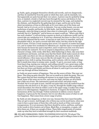 4. Faults, again, propagate themselves silently and secretly, and very dangerously;
and they do mischief far from the point at which they start, and do mischiefs, too,
that apparently are quite beyond their own nature. A picture may be spoiled by being
torn, or slashed; a bomb or ball may burst through the canvas and destroy it; but
then, a picture in a neglected convent may be steamed by the range, and smoked by
the chimney, and dimmed by the gathering dust of ages, and be put out by these
silent incrustations of time as effectually as if it were taken out of the frame and
burned. And as it is in art, so it is in character. You can overlay beauty, you can mar
perfectness of quality and faculty, by little faults. And the displeasure is greater,
frequently, when the thing is marred, than when it is destroyed. A man has a large
emerald, but it is “feathered,” and he knows an expert would say, “What a pity that it
has such a feather!” it will not bring a quarter as much as it otherwise would; and he
cannot take any satisfaction in it. A man has a diamond; but there is a flaw in it, and
it is not the diamond that he wants. A man has an opal, but it is imperfect, and he is
dissatisfied with it. An opal is covered with little seams, but they must be the right
kind of seams. If it has a crack running clear across, it is marred, no matter how large
it is, and no matter how wonderful its reflections are. And this man is worried all the
time because he knows his opal is imperfect; and it would worry him even if he knew
that nobody else noticed it. So it is in respect to dispositions, and in respect to
character at large. Little cracks, little flaws, little featherings in them, take away their
exquisiteness and beauty, and take away that fine finish which makes moral art. How
many noble men there are who are diminished, who are almost wasted, in their
moral influence 1 How many men are like the red maple I It is one of the most
gorgeous trees, both in spring, blossoming, and in autumn, with its crimson foliage.
But it stands knee-deep in swamp-water, usually. To get it, you must wade, or leap
from bog to bog, tearing your raiment, and soiling yourself. I see a great many noble
men, but they stand in a swamp of faults. They bear fruit that you fain would pluck,
but there are briars and thistles and thorns all about it; and to get it you must wade
your way through all these hindrances.
5. Faults are great wasters of happiness. They are the source of frets. They mar our
peace. They keep up petty discords. They are so small as to elude the grasp. They are
like a piano that has been standing all summer in an empty house without being
tuned. Some of the notes are too low, and some too high; and they are all of them
just a little out of tune. The instrument is good and sound, and pretty nearly
chorded; but it is not quite in tune. And the not quite takes away all comfort from the
musician who sits down to it. He plays, it may be, through the middle range without
much discomfort; but when he strikes a note in the upper range, it makes him cringe.
And so it is with happiness. Happiness is harmony. It requires the faculties to be
harmonious all the way through. Violent excitement is seldom a source of great
happiness. It gives joy for the moment, but it is not often the source of what we call
true happiness. That comes from a lower range of action.
6. Faults are also dangerous, in their own way, because they have insect fecundity.
They art apt to swarm. And though a few of them may not do much harm, when men
come to have a great many of them they will avail as much as if they were actual
transgressions. It is not necessary that there should be wolves, and lions, and bears
in the woods to drive hunters out of them. Black flies, or mosquitos, or gnats, will
drive them out, if there are enough of them. These little winged points of creation
make up what they lack in individual strength by their enormous multitude.
III. WE ARE COMMANDED, THEN, TO CONFESS OUR FAULTS. TO whom? The
priest? Yes. If any man knows a priest who is a good man, and is willing to listen to him
 