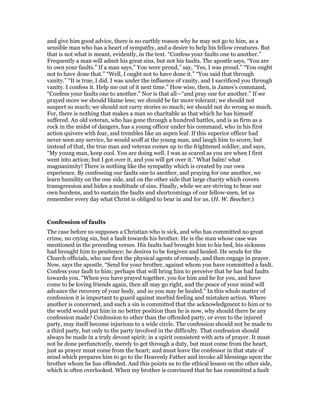 and give him good advice, there is no earthly reason why he may not go to him, as a
sensible man who has a heart of sympathy, and a desire to help his fellow creatures. But
that is not what is meant, evidently, in the text. “Confess your faults one to another.”
Frequently a man will admit his great sins, but not his faults. The apostle says, “You are
to own your faults.” If a man says,” You were proud,” say, “Yes, I was proud.” “You ought
not to have done that.” “Well, I ought not to have done it.” “You said that through
vanity.” “It is true, I did. I was under the influence of vanity, and I sacrificed you through
vanity. I confess it. Help me out of it next time.” How wise, then, is James’s command,
“Confess your faults one to another.” Nor is that all—“and pray one for another.” If we
prayed more we should blame less; we should be far more tolerant; we should not
suspect so much; we should not carry stories so much; we should not do wrong so much.
For, there is nothing that makes a man so charitable as that which he has himself
suffered. An old veteran, who has gone through a hundred battles, and is as firm as a
rock in the midst of dangers, has a young officer under his command, who in his first
action quivers with fear, and trembles like an aspen leaf. If this superior officer had
never seen any service, he would scoff at the young man, and laugh him to scorn; but
instead of that, the true man and veteran comes up to the frightened soldier, and says,
“My young man, keep cool. You are doing well. I was as scared as you are when I first
went into action; but I got over it, and you will get over it.” What balm! what
magnanimity! There is nothing like the sympathy which is created by our own
experience. By confessing our faults one to another, and praying for one another, we
learn humility on the one side, and on the other side that large charity which covers
transgression and hides a multitude of sins. Finally, while we are striving to bear our
own burdens, and to sustain the faults and shortcomings of our fellow-men, let us
remember every day what Christ is obliged to bear in and for us. (H. W. Beecher.)
Confession of faults
The case before us supposes a Christian who is sick, and who has committed no great
crime, no crying sin, but a fault towards his brother. He is the man whose case was
mentioned in the preceding verses. His faults had brought him to his bed, his sickness
had brought him to penitence; he desires to be forgiven and healed. He sends for the
Church officials, who use first the physical agents of remedy, and then engage in prayer.
Now, says the apostle, “Send for your brother, against whom you have committed a fault.
Confess your fault to him; perhaps that will bring him to perceive that he has had faults
towards you. “When you have prayed together, you for him and he for you, and have
come to be loving friends again, then all may go right, and the peace of your mind will
advance the recovery of your body, and so you may be healed.” In this whole matter of
confession it is important to guard against morbid feeling and mistaken action. Where
another is concerned, and such a sin is committed that the acknowledgment to him or to
the world would put him in no better position than he is now, why should there be any
confession made? Confession to other than the offended party, or even to the injured
party, may itself become injurious to a wide circle. The confession should not be made to
a third party, but only to the party involved in the difficulty. That confession should
always be made in a truly devout spirit; in a spirit consistent with acts of prayer. It must
not be done perfunctorily, merely to get through a duty, but must come from the heart,
just as prayer must come from the heart; and must leave the confessor in that state of
mind which prepares him to go to the Heavenly Father and invoke all blessings upon the
brother whom he has offended. And this points us to the ethical lesson on the other side,
which is often overlooked. When my brother is convinced that he has committed a fault
 