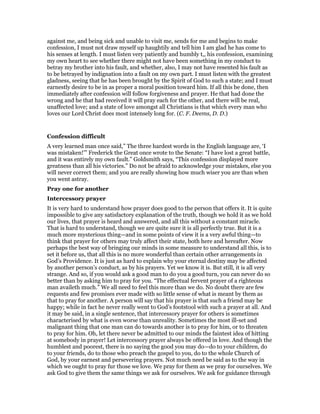 against me, and being sick and unable to visit me, sends for me and begins to make
confession, I must not draw myself up haughtily and tell him I am glad he has come to
his senses at length. I must listen very patiently and humbly t,, his confession, examining
my own heart to see whether there might not have been something in my conduct to
betray my brother into his fault, and whether, also, I may not have resented his fault as
to be betrayed by indignation into a fault on my own part. I must listen with the greatest
gladness, seeing that he has been brought by the Spirit of God to such a state; and I must
earnestly desire to be in as proper a moral position toward him. If all this be done, then
immediately after confession will follow forgiveness and prayer. He that had done the
wrong and he that had received it will pray each for the other, and there will be real,
unaffected love; and a state of love amongst all Christians is that which every man who
loves our Lord Christ does most intensely long for. (C. F. Deems, D. D.)
Confession difficult
A very learned man once said,” The three hardest words in the English language are, ‘I
was mistaken!’” Frederick the Great once wrote to the Senate: “I have lost a great battle,
and it was entirely my own fault.” Goldsmith says, “This confession displayed more
greatness than all his victories.” Do not be afraid to acknowledge your mistakes, else you
will never correct them; and you are really showing how much wiser you are than when
you went astray.
Pray one for another
Intercessory prayer
It is very hard to understand how prayer does good to the person that offers it. It is quite
impossible to give any satisfactory explanation of the truth, though we hold it as we hold
our lives, that prayer is heard and answered, and all this without a constant miracle.
That is hard to understand, though we are quite sure it is all perfectly true. But it is a
much more mysterious thing—and in some points of view it is a very awful thing—to
think that prayer for others may truly affect their state, both here and hereafter. Now
perhaps the best way of bringing our minds in some measure to understand all this, is to
set it before us, that all this is no more wonderful than certain other arrangements in
God’s Providence. It is just as hard to explain why your eternal destiny may be affected
by another person’s conduct, as by his prayers. Yet we know it is. But still, it is all very
strange. And so, if you would ask a good man to do you a good turn, you can never do so
better than by asking him to pray for you. “The effectual fervent prayer of a righteous
man availeth much.” We all need to feel this more than we do. No doubt there are few
requests and few promises ever made with so little sense of what is meant by them as
that to pray for another. A person will say that his prayer is that such a friend may be
happy; while in fact he never really went to God’s footstool with such a prayer at all. And
it may be said, in a single sentence, that intercessory prayer for others is sometimes
characterised by what is even worse than unreality. Sometimes the most ill-set and
malignant thing that one man can do towards another is to pray for him, or to threaten
to pray for him. Oh, let there never be admitted to our minds the faintest idea of hitting
at somebody in prayer! Let intercessory prayer always be offered in love. And though the
humblest and poorest, there is no saying the good you may do—do to your children, do
to your friends, do to those who preach the gospel to you, do to the whole Church of
God, by your earnest and persevering prayers. Not much need be said as to the way in
which we ought to pray fur those we love. We pray for them as we pray for ourselves. We
ask God to give them the same things we ask for ourselves. We ask for guidance through
 