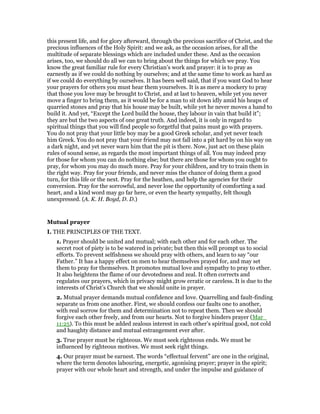 this present life, and for glory afterward, through the precious sacrifice of Christ, and the
precious influences of the Holy Spirit: and we ask, as the occasion arises, for all the
multitude of separate blessings which are included under these. And as the occasion
arises, too, we should do all we can to bring about the things for which we pray. You
know the great familiar rule for every Christian’s work and prayer: it is to pray as
earnestly as if we could do nothing by ourselves; and at the same time to work as hard as
if we could do everything by ourselves. It has been well said, that if you want God to hear
your prayers for others you must hear them yourselves. It is as mere a mockery to pray
that those you love may be brought to Christ, and at last to heaven, while yet you never
move a finger to bring them, as it would be for a man to sit down idly amid his heaps of
quarried stones and pray that his house may be built, while yet he never moves a hand to
build it. And yet, “Except the Lord build the house, they labour in vain that build it”;
they are but the two aspects of one great truth. And indeed, it is only in regard to
spiritual things that you will find people so forgetful that pains must go with prayers.
You do not pray that your little boy may be a good Greek scholar, and yet never teach
him Greek. You do not pray that your friend may not fall into a pit hard by on his way on
a dark night, and yet never warn him that the pit is there. Now, just act on these plain
rules of sound sense, as regards the most important things of all. You may indeed pray
for those for whom you can do nothing else; but there are those for whom you ought to
pray, for whom you may do much more. Pray for your children, and try to train them in
the right way. Pray for your friends, and never miss the chance of doing them a good
turn, for this life or the next. Pray for the heathen, and help the agencies for their
conversion. Pray for the sorrowful, and never lose the opportunity of comforting a sad
heart, and a kind word may go far here, or even the hearty sympathy, felt though
unexpressed. (A. K. H. Boyd, D. D.)
Mutual prayer
I. THE PRINCIPLES OF THE TEXT.
1. Prayer should be united and mutual; with each other and for each other. The
secret root of piety is to be watered in private; but then this will prompt us to social
efforts. To prevent selfishness we should pray with others, and learn to say “our
Father.” It has a happy effect on men to hear themselves prayed for, and may set
them to pray for themselves. It promotes mutual love and sympathy to pray to ether.
It also heightens the flame of our devotedness and zeal. It often corrects and
regulates our prayers, which in privacy might grow erratic or careless. It is due to the
interests of Christ’s Church that we should unite in prayer.
2. Mutual prayer demands mutual confidence and love. Quarrelling and fault-finding
separate us from one another. First, we should confess our faults one to another,
with real sorrow for them and determination not to repeat them. Then we should
forgive each other freely, and from our hearts. Not to forgive hinders prayer (Mar_
11:25). To this must be added zealous interest in each other’s spiritual good, not cold
and haughty distance and mutual estrangement ever after.
3. True prayer must be righteous. We must seek righteous ends. We must be
influenced by righteous motives. We must seek right things.
4. Our prayer must be earnest. The words “effectual fervent” are one in the original,
where the term denotes labouring, energetic, agonising prayer; prayer in the spirit;
prayer with our whole heart and strength, and under the impulse and guidance of
 
