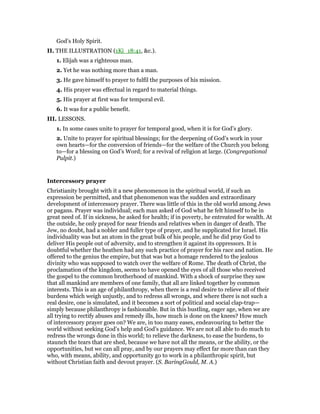 God’s Holy Spirit.
II. THE ILLUSTRATION (1Ki_18:41, &c.).
1. Elijah was a righteous man.
2. Yet he was nothing more than a man.
3. He gave himself to prayer to fulfil the purposes of his mission.
4. His prayer was effectual in regard to material things.
5. His prayer at first was for temporal evil.
6. It was for a public benefit.
III. LESSONS.
1. In some cases unite to prayer for temporal good, when it is for God’s glory.
2. Unite to prayer for spiritual blessings; for the deepening of God’s work in your
own hearts—for the conversion of friends—for the welfare of the Church you belong
to—for a blessing on God’s Word; for a revival of religion at large. (Congregational
Pulpit.)
Intercessory prayer
Christianity brought with it a new phenomenon in the spiritual world, if such an
expression be permitted, and that phenomenon was the sudden and extraordinary
development of intercessory prayer. There was little of this in the old world among Jews
or pagans. Prayer was individual; each man asked of God what he felt himself to be in
great need of. If in sickness, he asked for health; if in poverty, he entreated for wealth. At
the outside, he only prayed for near friends and relatives when in danger of death. The
Jew, no doubt, had a nobler and fuller type of prayer, and he supplicated for Israel. His
individuality was but an atom in the great bulk of his people, and he did pray God to
deliver His people out of adversity, and to strengthen it against its oppressors. It is
doubtful whether the heathen had any such practice of prayer for his race and nation. He
offered to the genius the empire, but that was but a homage rendered to the jealous
divinity who was supposed to watch over the welfare of Rome. The death of Christ, the
proclamation of the kingdom, seems to have opened the eyes of all those who received
the gospel to the common brotherhood of mankind. With a shock of surprise they saw
that all mankind are members of one family, that all are linked together by common
interests. This is an age of philanthropy, when there is a real desire to relieve all of their
burdens which weigh unjustly, and to redress all wrongs, and where there is not such a
real desire, one is simulated, and it becomes a sort of political and social clap-trap—
simply because philanthropy is fashionable. But in this bustling, eager age, when we are
all trying to rectify abuses and remedy ills, how much is done on the knees? How much
of intercessory prayer goes on? We are, in too many eases, endeavouring to better the
world without seeking God’s help and God’s guidance. We are not all able to do much to
redress the wrongs done in this world; to relieve the darkness, to ease the burdens, to
staunch the tears that are shed, because we have not all the means, or the ability, or the
opportunities, but we can all pray, and by our prayers may effect far more than can they
who, with means, ability, and opportunity go to work in a philanthropic spirit, but
without Christian faith and devout prayer. (S. BaringGould, M. A.)
 