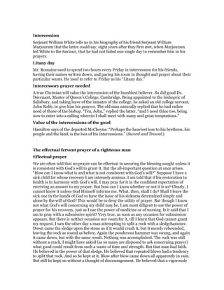 Intercession
Serjeant William White tells us in his biography of his friend Serjeant William
Marjouram that the latter could say, eight years after they first met, when Marjouram
led White to the Saviour, that he had not failed one single day to remember him in his
prayers.
Litany day
Mr. Romaine used to spend two hours every Friday in intercession for his friends,
having their names written down, and pacing his room in thought and prayer about their
particular wants. He used to refer to Friday as his “Litany day.”
Intercessory prayer needed
A true Christian will value the intercession of the humblest believer. So did good Dr.
Davenant, Master of Queen’s College, Cambridge. Being appointed to the bishopric of
Salisbury, and taking leave of the inmates of the college, he asked an old college servant,
John Rolfe, to give him his prayers. The old man naturally replied that he had rather
need of those of the bishop. “Yea, John,” replied the latter, “and I need thine too, being
now to enter into a calling wherein I shall meet with many and great temptations.”
Value of the intercessions of the good
Hamilton says of the departed McCheyne: “Perhaps the heaviest loss to his brethren, his
people and the land, is the loss of his intercessions.” (Sword and Trowel.)
The effectual fervent prayer of a righteous man
Effectual prayer
We are often told that no prayer can be effectual in securing the blessing sought unless it
is consistent with God’s will to grant it. But the all-important question at once arises.
“How can I know what is and what is not consistent with God’s will?” Suppose I have a
sick child for whose recovery I am intensely anxious. I am told that if his restoration to
health is in harmony with God’s will, I may pray for it in the confident expectation of
receiving an answer to my prayer. But how can I know whether or not it is so? Clearly, I
cannot know it unless God Himself informs me. What, then, shall I do? Shall I leave the
sick one in the hands of God to have the issue of his sickness determined simply and
alone by the will of God? This would be to deny the utility of prayer. But though I know
not what God’s will concerning my child may be, I am most diligent to use the power of
prayer for his recovery, just as I use the power of medicine or of nursing. Is it said that I
am to pray with a submissive spirit? Very true; as soon as any occasion for submission
appears. But there is neither occasion nor room for it, till I learn that God cannot grant
my request. I saw the other day a man attempting to split a rock with a sledgehammer.
Down came the sledge upon the stone as if it would crush it, but it merely rebounded,
leaving the rock as sound as before. Again the ponderous hammer was swung, and again
it came down, but with the same result. Nothing was accomplished. The rock was still
without a crack. I might have asked (as so many are disposed to ask concerning prayer)
what good could result from such a waste of time and strength. But that man had faith.
He believed in the power of that sledge. He believed that repeated blows had a tendency
to split that rock. And so he kept at it. Blow after blow came down all apparently in vain.
But still he kept on without a thought of discouragement. He believed that a vigorously
 