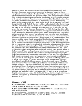 wrought-in prayer, “the prayer wrought in the soul of a justified man availeth much.”
Therefore the primary idea is that the prayer that “avails much” is a prayer that is
wrought into a man’s soul by the Holy Spirit. When you go to pray it may seem to you as
if you originated your thoughts. But it is not so. As the flame which bore up the sacrifice
from the altar first came down upon the altar from heaven, so the first spring and power
of all prayer is from above. Prayer is an inward creation of the Holy Ghost. Let me place
this matter in its true arrangement. God, in His sovereign love and His.free mercy,
wishes to give you something. Say it is the pardon of your sins. It is a part of His way of
doing it that He sends the Holy Ghost to work in your heart a desire after the very thing
which He is meaning to give you. So that you do not so much obtain the good because
you ask it, as that you asked it because it is God’s mind to give it. The desire, and the
prayer that expresses the desire, are the machinery by which God is giving effect to His
own preordained plan. Let me offer you one or two suggestions to make more energetic
prayer. Much prayer is enfeebled from a want of faith in your own prayers. Fill yourself
with appreciations of the power of prayer by carrying in your mind some promise that
God has made. Then remember that all prayer—if prayer—must be communion. Prayer
alone is not communion. Communion is a double process. It is God speaking to us, and
then we speaking to God. That is communion. Therefore listen for voices, and let your
prayer be the echo. Throw as much of the Bible as you can into your prayer, because it
will be pleasant to God to have His own word brought back to Him. He will give much to
His own arguments. Always let there be a little preparation before you kneel down. Tune
the mind. Get into a certain atmosphere. Settle your subjects. Give them a little order,
not too much, not to make them mechanical, but still with some method. It is a great
help in prayer to have determined beforehand a little method. “Take with you words,” is
God’s command. When you begin to pray, set before you, and take as the ground of your
prayer, some particular attribute of God suited to the subject which you are going to
make the special subject of your petition. Deal much with that particular name or title of
God. It makes an adequate basis. Have arguments to back your salt; especially that
strongest one, “It is for Thy glory.” That is the most important of all things, when we are
in prayer, to tell God it is for His own faithfulness and for His own glory; to remind
yourself, and remind God, of former answers He has given you in prayer. “Thou hast
been my succour.” Whoever would pray to profit must pray praisingly. And then press
forward. Pray with a holy, bold resolvedness. And then put the name of Jesus—that
grand name of Jesus—clenchingly, commandingly. And when you have done—when you
have shot the arrow—wait; follow it with your eye, and look up and see when and where
the answer is going to come down. And let me remind you there is one kind of prayer to
which the text particularly refers—intercessory. May we never forget it. Do not let us
forget it as ministers and people. It is the life, it is the joy, it is the strength of the prayer,
when it is held together by intertwining threads of intercessory prayer. (James
Vaughan, M. A.)
The prayer of faith
I. THE PRAYER OF FAITH IS CONSISTENT WITH THE UNCHANGEABLENESS OF
GOD, WHEN BOTH ARE SCRIPTURALLY DEFINED.
II. IT IS CONSISTENT WITH NATURE AND MIRACLES. God can and will perform
what He has promised.
III. THE SCRIPTURAL CONDITIONS UNDER WHICH A MIRACLE MIGHT BE
WROUGHT AND THE ANSWER TO PRAYER BELIEVED.
 