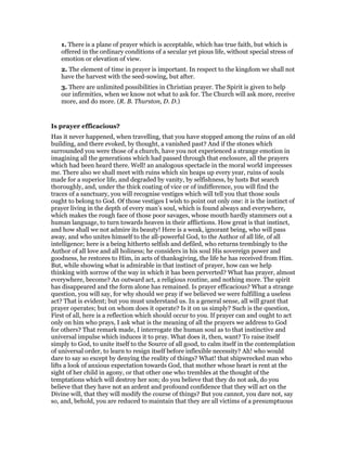 1. There is a plane of prayer which is acceptable, which has true faith, but which is
offered in the ordinary conditions of a secular yet pious life, without special stress of
emotion or elevation of view.
2. The element of time in prayer is important. In respect to the kingdom we shall not
have the harvest with the seed-sowing, but after.
3. There are unlimited possibilities in Christian prayer. The Spirit is given to help
our infirmities, when we know not what to ask for. The Church will ask more, receive
more, and do more. (R. B. Thurston, D. D.)
Is prayer efficacious?
Has it never happened, when travelling, that you have stopped among the ruins of an old
building, and there evoked, by thought, a vanished past? And if the stones which
surrounded you were those of a church, have you not experienced a strange emotion in
imagining all the generations which had passed through that enclosure, all the prayers
which had been heard there. Well! an analogous spectacle in the moral world impresses
me. There also we shall meet with ruins which sin heaps up every year, ruins of souls
made for a superior life, and degraded by vanity, by selfishness, by lusts But search
thoroughly, and, under the thick coating of vice or of indifference, you will find the
traces of a sanctuary, you will recognise vestiges which will tell you that those souls
ought to belong to God. Of those vestiges I wish to point out only one: it is the instinct of
prayer living in the depth of every man’s soul, which is found always and everywhere,
which makes the rough face of those poor savages, whose mouth hardly stammers out a
human language, to turn towards heaven in their afflictions. How great is that instinct,
and how shall we not admire its beauty! Here is a weak, ignorant being, who will pass
away, and who unites himself to the all-powerful God, to the Author of all life, of all
intelligence; here is a being hitherto selfish and defiled, who returns trembingly to the
Author of all love and all holiness; he considers in his soul His sovereign power and
goodness, he restores to Him, in acts of thanksgiving, the life he has received from Him.
But, while showing what is admirable in that instinct of prayer, how can we help
thinking with sorrow of the way in which it has been perverted? What has prayer, almost
everywhere, become? An outward act, a religious routine, and nothing more. The spirit
has disappeared and the form alone has remained. Is prayer efficacious? What a strange
question, you will say, for why should we pray if we believed we were fulfilling a useless
act? That is evident; but you must understand us. In a general sense, all will grant that
prayer operates; but on whom does it operate? Is it on us simply? Such is the question,
First of all, here is a reflection which should occur to you. If prayer can and ought to act
only on him who prays, I ask what is the meaning of all the prayers we address to God
for others? That remark made, I interrogate the human soul as to that instinctive and
universal impulse which induces it to pray. What does it, then, want? To raise itself
simply to God, to unite itself to the Source of all good, to calm itself in the contemplation
of universal order, to learn to resign itself before inflexible necessity? Ah! who would
dare to say so except by denying the reality of things? What! that shipwrecked man who
lifts a look of anxious expectation towards God, that mother whose heart is rent at the
sight of her child in agony, or that other one who trembles at the thought of the
temptations which will destroy her son; do you believe that they do not ask, do you
believe that they have not an ardent and profound confidence that they will act on the
Divine will, that they will modify the course of things? But you cannot, you dare not, say
so, and, behold, you are reduced to maintain that they are all victims of a presumptuous
 