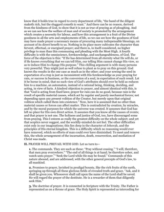 know that it holds true in regard to every department of life, “the hand of the diligent
maketh rich, but the sluggard cometh to want.” And there can be no reason, derived
from the kindness of God, to show that it is not as true of praying as of ploughing. And
as we can see how the welfare of man and of society is promoted by the arrangement
which creates a necessity for labour, and how this arrangement is a fruit of the Divine
goodness in all the arts and employments of life, so we can see how the goodness of God
may have made prayer a necessary means of procuring many indispensable blessings, on
account of its direct benefit to us. Nothing in its place more cultivates the character than
fervent, effectual, or energised prayer; and there is, in itself considered, no higher
privilege to man than this communing and pleading with the Most High. A fourth
difficulty is with the omniscience, foreknowledge, and unchangeableness, of God. The
force of the objection is this: “If He has determined from all eternity what He will do, or
if He knows everything that we can tell Him, our telling Him cannot change His view, so
as to induce Him to change His purpose.” This chilling argument is with many persons
very powerful. They might just as well refuse to plant as to pray on this ground. God
knows the results in the one case as much as in the other; and your sowing the seed in
expectation of a crop is just as inconsistent with His foreknowledge as your praying for
rain, or success in business, or the conversion of a soul, in expectation of such result. Let
it be borne in mind, that no such view of God’s attributes should ever be held as reduces
him to a machine, an automaton, instead of a rational being, thinking, deciding, and
acting, in view of facts. A kindred objection to prayer, and almost identical with this, is
that “God is acting from fixed laws; prayer for rain can do no good, because rain is the
result of specific material causes, which act by regular and purely mechanical forces; not
depending upon any present volition of the Creator, but merely upon that original
volition which called them into existence.” Now, here it is assumed that no other than
material causes or forces can affect matter. This is contradicted by creation, by miracles,
and by the moral purposes for which the universe was created. It assumes that God has
left no place for His own direct action. It assumes that you know all the causes of events;
and that prayer is not one. The holiness and justice of God, too, have discouraged some
from praying. This I esteem as really the greatest difficulty on the whole subject; and yet
that sceptics never suggest, and the worldly-minded do not feel. The other difficulties
exist only in our imaginations; this lies deep in the character of Jehovah, and the
principles of His eternal kingdom. This is a difficulty which no reasoning would ever
have removed, which no efforts of man could ever have diminished. To meet and remove
this, the whole arrangement of the incarnation, death, resurrection, and mediation of
Christ was made.
II. PRAYER WILL PREVAIL WITH GOD. Let us turn to—
1. The commands. They are such as these: “Pray without ceasing.” “I will, therefore,
that men pray everywhere.” “The end of all things is at hand; be therefore sober, and
watch unto prayer.” “Seek the Lord while He may be found.” Commands of this
nature abound, and are addressed, with the other general precepts of God’s law, to
all mankind.
2. Promises to prayer, lavished in prodigal bounty, like the rich fruits of the earth,
springing up through all these glorious fields of revealed truth and grace. “Ask, and it
shall be given you. Whosoever shall call upon the name of the Lord shall be saved.
He will regard the prayer of the destitute. He is a rewarder of them that diligently
seek Him.”
3. The doctrine of prayer. It is connected in Scripture with the Trinity. The Father is
represented as on a throne of grace. The Holy Spirit is represented as interceding for
 