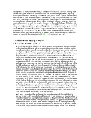 enough both in example and teaching to lead His scholars along this way, making them
aware that a great part of the soul’s education was education in prayer? He began by
making them feel that they really didn’t know what prayer meant, though they had been
taught to say prayers almost since they could speak. So He brings them to a point where
they say, “Lord, teach us to pray,” &c.; encourages them further by admonitions to ask,
seek, and knock; tells them that if they ask for bread and fish, they won’t get stones and
snakes; leads them on until they acquire the sense of the need of a larger faith; instructs
them that prayer is the function of an organ of the spiritual life, and must be as constant
and persistent as breathing or other natural functions, so that men ought always to pray
and not to faint, and that they should keep awake at all times praying, if they are to be
found worthy to stand before the Son of man. Finally, one of His last counsels, just
before the last great objective teaching of His own life on the subject, connects the force
of their prayer with the state of their life Joh_15:7). (J. Rendel Harria.)
The necessity and efficacy of prayer
I. SOME CAUTIONARY REMARKS.
1. Let us beware of the influence of merely human passions in our solemn approach
to the Searcher of hearts. It is by no means impossible that a man of ardent feeling
should deceive both himself and his friends, when his natural impetuosity is directed
to religious objects. Passion may be mistaken for spirituality; and the danger is
greatly increased by the fact that every object that is made the subject of prayer is of
deep importance, and therefore worthy of the liveliest emotions of the heart: we
ought to be fervent in spirit. Prayer without importunity is like a material body
without the breath of life; but our fervency must also be well regulated by consistent
knowledge and holy principle. Our feelings may be excited on religious subjects as
well as others, even to excess; and the language adopted under their influence will be
forcible and strong, while yet the real principle of holiness, the essential spirituality
of devotion, may be utterly unknown. Sudden and powerful impulses are always to
be suspected; they are not acquired by knowledge; they are not corrected by rational
and sober reflection; they are generally the offspring of a rude, untaught, but active
mind; and the only answer we can reasonably expect to the unhallowed effusions of
human passion, mistaken for prayer, is a rebuke. “Ye know not what ye ask; ye know
not what manner of spirit ye are of.” We justly attach every idea of solemnity and
importance to all things connected with a religious profession, and to the observance
of all religious duties; but prayer is, without exception, the most solemn act in which
a creature polluted with sin, and laden with guilt, can be engaged. If at any time our
understanding ought to be in full exercise, if in any case the words of our mouth and
the meditation of our heart ought to be distinguished by correct knowledge, by
serious and deliberate reflections, and by unimpassioned sobriety of mind, it is when
we seek the privilege of intercourse with the Father of light, and when we address
Him professedly on the subjects of eternal moment.
2. It is very important that we be guarded against unwarranted expectations in
answer to prayer. We are not allowed to expect, by any promises of Scripture, that we
shall, by our prayers, accomplish anything out of the general order of nature; or that
God will, for our sake, effect some great object without the application of appropriate
and efficient means. If we ask what we have no right to ask; if we apply to the only
wise God for that which we cannot assure ourselves is according to His will; there is
no scriptural encouragement to expect a favourable answer: in that case, we shall
 
