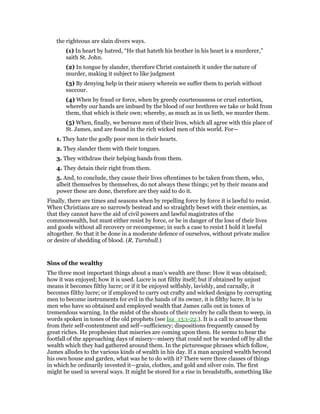 the righteous are slain divers ways.
(1) In heart by hatred, “He that hateth his brother in his heart is a murderer,”
saith St. John.
(2) In tongue by slander, therefore Christ containeth it under the nature of
murder, making it subject to like judgment
(3) By denying help in their misery wherein we suffer them to perish without
succour.
(4) When by fraud or force, when by greedy courteousness or cruel extortion,
whereby our hands are imbued by the blood of our brethren we take or hold from
them, that which is their own; whereby, as much as in us lieth, we murder them.
(5) When, finally, we bereave men of their lives, which all agree with this place of
St. James, and are found in the rich wicked men of this world. For—
1. They hate the godly poor men in their hearts.
2. They slander them with their tongues.
3. They withdraw their helping hands from them.
4. They detain their right from them.
5. And, to conclude, they cause their lives oftentimes to be taken from them, who,
albeit themselves by themselves, do not always these things; yet by their means and
power these are done, therefore are they said to do it.
Finally, there are times and seasons when by repelling force by force it is lawful to resist.
When Christians are so narrowly bestead and so straightly beset with their enemies, as
that they cannot have the aid of civil powers and lawful magistrates of the
commonwealth, but must either resist by force, or be in danger of the loss of their lives
and goods without all recovery or recompense; in such a case to resist I hold it lawful
altogether. So that it be done in a moderate defence of ourselves, without private malice
or desire of shedding of blood. (R. Turnbull.)
Sins of the wealthy
The three most important things about a man’s wealth are these: How it was obtained;
how it was enjoyed; how it is used. Lucre is not filthy itself; but if obtained by unjust
means it becomes filthy lucre; or if it be enjoyed selfishly, lavishly, and carnally, it
becomes filthy lucre; or if employed to carry out crafty and wicked designs by corrupting
men to become instruments for evil in the hands of its owner, it is filthy lucre. It is to
men who have so obtained and employed wealth that James calls out in tones of
tremendous warning. In the midst of the shouts of their revelry he calls them to weep, in
words spoken in tones of the old prophets (see Isa_13:1-22.). It is a call to arouse them
from their self-contentment and self—sufficiency; dispositions frequently caused by
great riches. He prophesies that miseries are coming upon them. He seems to hear the
footfall of the approaching days of misery—misery that could not be warded off by all the
wealth which they had gathered around them. In the picturesque phrases which follow,
James alludes to the various kinds of wealth in his day. If a man acquired wealth beyond
his own house and garden, what was he to do with it? There were three classes of things
in which he ordinarily invested it—grain, clothes, and gold and silver coin. The first
might be used in several ways. It might be stored for a rise in breadstuffs, something like
 