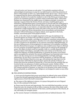 “ask and receive not, because we ask amiss.” It is perfectly consistent with our
acknowledged circumstances to pray for our daily bread; to solicit the protection of
Him in whose hands our life is; to “acknowledge God in all our ways”: but it is not to
be supposed that the desires and feelings of man, especially in relation to things
temporal, should ever be made the standard or rule of the Divine government. Most
persons are sometimes placed in a position which would induce them, unless their
feelings were chastened by the mighty power of religious principle, to present very
improper requests before the throne of God; and many would be glad to get to
themselves a distinguished name as having power to prevail with God, being great in
prayer and faith; but as the Word of God, which is the only rule of prayer and faith,
does not encourage, in any instance, an expectation that the sovereign King should
suspend for a single moment the course and order of His ways for our sake; much
less can we expect any Divine interposition of an extraordinary and miraculous
character without betraying an arrogance of heat, most opposite to the lowly,
humble, unassuming spirit of the gospel of Christ.
3. Yet, on the other hand, it is highly important in this age of scepticism to be
protected against any doubt of the real efficacy of prayer. It does not follow that
because a duty so reasonable, a privilege so excellent, is sometimes misunderstood,
and often perverted to evil purposes, therefore it is to be rejected altogether: nor can
we allow ourselves to be despoiled, by any specious reasonings called philosophy, of
the never-failing source of encouragement we experience in an unshaken conviction,
that the effectual fervent prayer of a righteous man availeth much. Prayer is effectual
for every purpose of essential importance; desires may be uttered in the language of
prayer, the object of which would be to gratify a lofty or a worldly disposition; but
the great object of all religion, especially of this most solemn act of devotion, is to
subdue the influence of earthly gratifications, to promote the purity of our hearts,
and to accomplish the salvation, the eternal well-being of our immortal souls. It were
folly to ask who among men are most distinguished by such high and happy
attainments. No one who is conversant with the Scriptures, or with the state and
history of the Christian Church in every age, will entertain the hope that even the
purest devotion will fortify his physical nature against the attacks of disease, or
protect him from the accidents of human life, or save him from the anxieties that are
involved in the very pleasures of relative and domestic society. Neither will he
suppose that his prayers will create wealth, or command the success he may desire in
the common pursuits of business, or raise him to an elevation in the ranks of society
that would gratify an ambitious mind. Religion is not designed to make us men of the
world.
II. THE APOSTLE’S INSTRUCTIONS.
1. Let it never be forgotten that prayer must always be offered in the name of Christ.
To reject the Divinely appointed method of justifying the ungodly, is to reject the
righteousness of God: this itself is immorality.
2. The prayer of the righteous is sincere; it is prayer that goeth not out of feigned
lips, it is the sentiment of the heart.
3. Prayer must be fervent and importunate. Our own individual necessities, our own
immortal souls, the situation of all our fellow creatures, the state of the whole world
at the present moment, the character of the times, and the prospect of the Church, all
call, and loudly, for energetic prayer.
4. The success of prayer is intimately connected with our habitual character. The
 