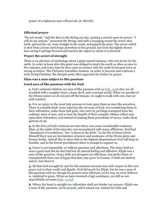 prayer of a righteous man will prevail. (S. Morell.)
Effectual prayer
“Do not break,” said the Bow to the String one day, putting a stretch upon its power. “I
will do my utmost,” answered the String; and with a twanging sound the arrow shot
forth, pierced the air, went straight to the mark, and gained the prize. The arrow which
is shot from a loose cord drops powerless to the ground, but from the tightly-drawn
bow-string it springs forward and reaches the object to which it is directed.
Prayer the secret of strength
There is an old story of mythology about a giant named Antaeus, who was borne by the
earth. In order to keep alive this giant was obliged to touch the earth as often as once in
five minutes, and every time he thus came in contact with the earth he became twice as
strong as before. The Christian resembles Antaeus. In order to become and continue a
truly living Christian, the disciple must often approach his Father by prayer.
Elias was a man subject to like passions
Good men of like passions with the frail
1. God’s eminent children are men of like passions with us (1Pe_5:9); they are all
troubled with a naughty heart, a busy devil, and a corrupt world. When we partake of
the Divine nature we do not put off the human; we ought to walk with care, but yet
with comfort.
2. It is no injury to the most holy persons to look upon them as men like ourselves.
There is a double fault; some canonise the servants of God, not considering them in
their infirmities, make them half gods, who were by privilege exempted from the
ordinary state of men, and so lose the benefit of their example. Others reflect only
upon their infirmities, and instead of making them precedents of mercy, make them
patrons of sin.
3. In the lives of God’s choicest servants there was some considerable weakness.
Elias, in the midst of his miracles, was encumbered with many afflictions. Paul had
“abundance of revelations,” but “a thorn in the flesh.” In the life of Jesus Christ
Himself there was an intermixture of power and weakness; of the Divine glory and
human frailty. And all this to show that in the highest dispensations God will keep us
humble, and in the lowest providences there is enough to support us.
4. Grace is not impassible, or without passions and affections. The stoics held no
man a good man but he that had lost all natural feeling and affection. Elijah was a
man of like passions. Grace doth not abrogate our affections, but prefer them; it
transplanteth them out of Egypt that they may grow in Canaan; it doth not destroy
nature, but direct it.
5. All that God wrought by and for His eminent servants was with respect to His own
grace, not to their worth and dignity. God did much for Elijah, but he was a man of
like passions with us; though his prayers were effectual, yet he was, as every believer
is, indebted to grace. When we have received a high assistance, yet still we are
unprofitable servants (Luk_17:10).
6. Where the heart is upright our infirmities shall not hinder our prayers. Elijah was
a man of like passions, yet he prayed, and it rained not; imitate his faith and
 
