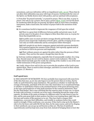 earnestness, and your infirmities will be no impediment (2Ch_30:19). Those that do
not allow their infirmities may pray with hope of success. God knoweth the voice of
the Spirit; our fleshly desires meet with pardon, and our spiritual with acceptance.
7. From that “he prayed earnestly,” or prayed in prayer. This is our duty, to pray in
prayer. Not only to say a prayer, but to pray a prayer (Rom_8:26). Let not the heart
be wandering while the lips are praying; lip-labour doth no more than a breathing
instrument, make a loud noise; the essence of prayer lieth in the ascension of the
mind.
8. It is sometimes lawful to imprecate the vengeance of God upon the wicked.
(1) There is a great deal of difference between public and private cases. In all
private cases it is the glory of our religion to bless them that curse us, to pray for
them that despitefully use us.
(2) In public cases we must not desire revenge directly and formally; so our
prayers must respect the vindication of God’s glory, and the avenging of our own
case only as it doth collaterally and by consequence follow thereupon.
(3) God’s people do not desire vengeance against particular persons absolutely,
but in general against the enemies of the Church, and expressly against such as
are known to God to be perverse and implacable.
(4) Their ordinary prayers are against the plots rather than the persons of their
enemies. They can love the nature, though they hate the sin.
9. God may continue judgments, especially that of unseasonable weather, for a long
time. Second causes do not work by chance, cannot work at pleasure. This is the
bridle which God hath upon the world; the ordering of the weather is one of the most
visible testimonies of His power and goodness.
10. Lastly, observe how sad it is for any to provoke the prophets of the Lord to pray
against them. There is much in their messages, and there is as much in their solemn
prayers. (T. Manton.)
God’s good men
I. THE CAPACITY OF HUMANITY. We have probably been impressed with some form
of the idea that man, as yet, has only begun to use the powers that are in him, that he
walks on earth fettered by many limitations. The question is whether we shall take the
average of humanity, and think of the few men who stand above it as exceptional beings,
or whether we shall think of them as the standard-bearers of the great advancing army;
as the types and prophecies of what shall sometime be the common attainment. Here
lies the chief danger, that a man will think that the superior piety of some one, to whom
he looks with reverence, is entirely out of his reach, something beyond the range of his
capacity. He thinks of the saints as beings of a different order; he asks them to pray for
him, and he puts great faith in their prayers; but this is not treating them right; they are
but men and women of like passions as we are. They have had to conquer their
temptations, overcome their difficulties, and tremble in weakness before they could
stand in strength. If they could pray, you can pray; if they had to step up by the Master’s
side to live the brave and noble life He led, then, by the same course, and not by clinging
to their sainthood, can you go up and become as they are. The line of sainthood
superstitiously used has kept men away from God, instead of bringing them to God. But
 