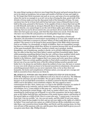 the same thing is going on wherever men forget that the great and good among them are
not to be taken as exceptions, but as types and models of all that we may and ought to
be. We forget that Christ incarnate was such as we are, and some of us are putting Him
where He can be no example to us at all. Let no fear of losing the dear, great truth of the
divinity of Jesus make you lose the dear great truth of the humanity of Jesus. No man
can know how far he is from God until he has had some vision of himself close to God
held in His arms, pressed to His bosom. To be capable of God, to know that God can fill
us with Himself, and make us strong in Himself, this is the promise of infinity. Looking
on into futurity, you cannot begin to see the end of these paths upon which you are now
entering: but you can be all you need to be; you can know all you need to know; where
other men have gone you can go, and what they have done you can do. From the men
who have won in this life and passed on we should gather hope and courage.
II. THE LIKENESS OF MEN TO ONE ANOTHER. The inequalities of birth and
education, the diversities in moral nature surrounding us ca every side, compel us to ask
what there is left that is common to all men? What is it that really likens all men to one
another? The answer is to be found in that ancient figure of the Bible which represents
God as our Father. In a household, or family of children, there are inequalities enough;
but there are certain things which they all have in common because they are all members
of the same household. One is brave, another is timid; one is prudent, another
thoughtless; one is headstrong, another is docile; yet in all their differences of character
they are alike in that they have their father’s nature and their household rights. Each,
while possessing something distinct from the rest, will have those qualities which mark
him as a member of that family. Paul and I are brothers. But, because he wrote an
Epistle to the Hebrews, shall I suppose that I can reason and write upon those sublime
mysteries? There are certain qualities peculiar to Paul which constitute his manhood;
but not one of us can read the story of his life without feeling ourselves grander and
holier for it. So always try and believe about the noblest of your race, the men or women
in your own circle whom you know to be beyond yourselves in attainment, who possess
something personal which you can never represent, that, so far as they show out
humanity, the lustre and completeness of human nature, you may get new courage and
faith in yourselves from what you see them do.
III. SPIRITUAL POWERS ARE THE MOST COMPLETE STEP OF OUR HUMAN
NATURE. Religions nature is very different in all of us; but it is in all of us. The different
forms of its utterance are apt to bewilder. We are apt to settle on certain forms, and,
because we do not find them everywhere, we think it cannot be that the relation of the
child’s soul to the father’s soul constitutes religion. We may appeal to man’s
consciousness for this. Here, James says, is a man in the attitude of prayer;-no matter if
separated from us by centuries, and no matter if immensely stronger in faith—
nevertheless, he is “a man subject to like pass ons,” and to his prayer there comes the
answer. He prayed for certain things—rain, food; no matter what it was—he wanted
something he could not get out of himself, or out of his ownnature; but he had a right to
pray as the Father had told him, and because of his needy human nature, and because of
his sacred rights as a child of God. Here is a man who says, “I cannot pray; I am too far
from God, I am too worldly,” etc. Are you not needy, and His child? Is not your nature
full of the wants He has taught it to feel, and are not your rights as the rights of a child to
its father? Your need and your nature as a child of God are all the credentials you want;
take these, cast yourselves down beside Elias, and David, and the praying Jesus, for they
were all men of like passions with you, and the grace they needed shall be given you as it
was given unto them. (Bp. Phillips Brooks.)
 