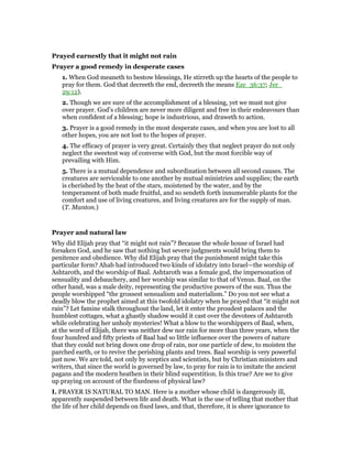 Prayed earnestly that it might not rain
Prayer a good remedy in desperate cases
1. When God meaneth to bestow blessings, He stirreth up the hearts of the people to
pray for them. God that decreeth the end, decreeth the means Eze_36:37; Jer_
29:12).
2. Though we are sure of the accomplishment of a blessing, yet we must not give
over prayer. God’s children are never more diligent and free in their endeavours than
when confident of a blessing; hope is industrious, and draweth to action.
3. Prayer is a good remedy in the most desperate cases, and when you are lost to all
other hopes, you are not lost to the hopes of prayer.
4. The efficacy of prayer is very great. Certainly they that neglect prayer do not only
neglect the sweetest way of converse with God, but the most forcible way of
prevailing with Him.
5. There is a mutual dependence and subordination between all second causes. The
creatures are serviceable to one another by mutual ministries and supplies; the earth
is cherished by the heat of the stars, moistened by the water, and by the
temperament of both made fruitful, and so sendeth forth innumerable plants for the
comfort and use of living creatures, and living creatures are for the supply of man.
(T. Manton.)
Prayer and natural law
Why did Elijah pray that “it might not rain”? Because the whole house of Israel had
forsaken God, and he saw that nothing but severe judgments would bring them to
penitence and obedience. Why did Elijah pray that the punishment might take this
particular form? Ahab had introduced two kinds of idolatry into Israel—the worship of
Ashtaroth, and the worship of Baal. Ashtaroth was a female god, the impersonation of
sensuality and debauchery, and her worship was similar to that of Venus. Baal, on the
other hand, was a male deity, representing the productive powers of the sun. Thus the
people worshipped “the grossest sensualism and materialism.” Do you not see what a
deadly blow the prophet aimed at this twofold idolatry when he prayed that “it might not
rain”? Let famine stalk throughout the land, let it enter the proudest palaces and the
humblest cottages, what a ghastly shadow would it cast over the devotees of Ashtaroth
while celebrating her unholy mysteries! What a blow to the worshippers of Baal, when,
at the word of Elijah, there was neither dew nor rain for more than three years, when the
four hundred and fifty priests of Baal had so little influence over the powers of nature
that they could not bring down one drop of rain, nor one particle of dew, to moisten the
parched earth, or to revive the perishing plants and trees. Baal worship is very powerful
just now. We are told, not only by sceptics and scientists, but by Christian ministers and
writers, that since the world is governed by law, to pray for rain is to imitate the ancient
pagans and the modern heathen in their blind superstition. Is this true? Are we to give
up praying on account of the fixedness of physical law?
I. PRAYER IS NATURAL TO MAN. Here is a mother whose child is dangerously ill,
apparently suspended between life and death. What is the use of telling that mother that
the life of her child depends on fixed laws, and that, therefore, it is sheer ignorance to
 