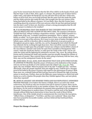 pray? In her inmost heart she knows that the life of her child is in the hands of God, and
that her hope is only in Him. Here, again, is a farmer, the greater part of whose land is
raider water, and unless the floods dry up ruin will stare him in the face. If this man
believe at all in God, how can he help praying? But the same God who made the earth
and the whole universe also made the man, and wrought into the very texture of his
being that belief in the efficacy of prayer. Is it not likely, then, that the Creator knew
something about the structure of His own universe when He put that spiritual instinct
into the man’s soul? Is there not, therefore, at least a strong presumption that He will
answer prayer in relation to the weather?
II. IT IS INCREDIBLE THAT THE MAKER OF THE UNIVERSE SHOULD NOT BE
ABLE TO REGULATE THE ACTION OF HIS OWN LAWS. The assertion of Professor
Tyndall that God, without working a stupendous miracle, “cannot deflect towards us a
single beam of the sun,” is simply a gratuitous assumption. This is, indeed, “science,
falsely so-called,” for it rests upon no adequate basis of facts. As an infinite Spirit, God is
present in every part of the universe, He is near to every atom of matter throughout
infinite space, and He is therefore able to interfere effectively at any given point, or
throughout any given region. And this, too, not by changing the laws which He Himself
has ordained, but by working through those laws. Have not all the marvels of modern
science been wrought upon this principle? Cannot any ordinary mortal deflect a beam of
the sun without a miracle? and surely the same feat is possible to Omnipotence! Man
cannot “make the clouds his chariot, or walk upon the winds of the wind”; but he can
make the winds and the lightning his submissive servants. Nay, more. By cutting down
forests and by draining low lands and marshes man has actually changed the climate of
large tracts of country. Man controls Nature while acting in harmony with her laws; why,
then, may not the omnipotent Creator do the same?
III. GOOD MEN, IN ALL AGES, HAVE BELIEVED THAT GOD ACTS UPON NATURE
IN ANSWER TO PRAYER. Read the prayer of Solomon at the dedication of the temple,
and you can have no doubt as to his opinion upon the subject (1Ki_8:35-36). Take,
again, the case of Elijah. When he prayed, first of all, that “it might not rain,” and then
afterwards, when the people repented, that rain might be sent, could he give a stronger
proof of his belief in the power of prayer with regard to the phenomena of nature? Both
these men, too, evidently believed that God has reserved to Himself the right of turning
nature to moral uses. Further, does not the Bible give many instances in which God used
famine as a rod to chastise His people when they rebelled against Him, and sent plenty
when they repented?
IV. BOTH IN ANCIENT AND MODERN TIMES GOD HAS REPEATEDLY ANSWERED
PRAYER FOR RAIN. If we believe the history of Elijah, there is an end to the whole
controversy; for if God on only one occasion sent rain in answer to prayer, there can be
no reason why He should not do so any number of times. Our Lord, at any rate, believed
this history, for He took its truthfulness for granted when preaching in the synagogue at
Nazareth. Coming down to modern times, it is hard to read the story of the Spanish
Armada without believing its destruction to have been the result of direct Divine
interference. One of the medals struck to commemorate the event bore the inscription,
“Afflavit Dens, et disipantur”—“God blew, and they were scattered.” Many since that
time have prayed for favourable weather, and have believed that God heard them.
(James Davis.)
Prayer for change of weather
 