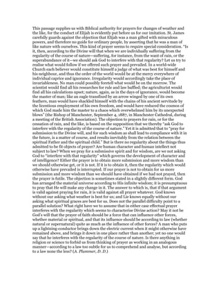 This passage supplies us with Biblical authority for prayers for changes of weather and
the like, for the conduct of Elijah is evidently put before us for our imitation. St. James
carefully guards against the objection that Elijah was a man gifted with miraculous
powers, and therefore no guide for ordinary people, by asserting that he was a man of
like nature with ourselves. This kind of prayer seems to require special consideration. “Is
it, then, according to the Divine will that when we are individually suffering from the
regularity of the course of nature—suffering, for instance, from the want of rain, or the
superabundance of it—we should ask God to interfere with that regularity? Let us try to
realise what would follow if we offered such prayer and prevailed. In a world-wide
Church each believer would constitute himself a judge of what was best for himself and
his neighbour, and thus the order of the world would be at the mercy everywhere of
individual caprice and ignorance. Irregularity would accordingly take the place of
invariableness. No man could possibly foretell what would be on the morrow. The
scientist would find all his researches for rule and law baffled; the agriculturist would
find all his calculations upset; nature, again, as in the days of ignorance, would become
the master of man; like an eagle transfixed by an arrow winged by one of its own
feathers, man would have shackled himself with the chains of his ancient servitude by
the licentious employment of his own freedom, and would have reduced the cosmos of
which God made him the master to a chaos which overwhelmed him by its unexpected
blows” (the Bishop of Manchester, September 4, 1887, in Manchester Cathedral, during
a meeting of the British Association). The objection to prayers for rain, or for the
cessation of rain, and the like, is based on the supposition that we thereby “ask God to
interfere with the regularity of the course of nature.” Yet it is admitted that to “pray for
submission to the Divine will, and for such wisdom as shall lead to compliance with it in
the future, is a matter of course, and results inevitably from the relation between the
spiritual Father and the spiritual child.” But is there no regularity about the things thus
admitted to be fit objects of prayer? Are human character and human intellect not
subject to law? When we pray for a submissive spirit and for wisdom, are we not asking
God to “interfere with that regularity” which governs the development of character and
of intelligence? Either the prayer is to obtain more submission and more wisdom than
we should otherwise get, or it is not. If it is to obtain it, then the regularity which would
otherwise have prevailed is interrupted. If our prayer is not to obtain for us more
submission and more wisdom than we should have obtained if we had not prayed, then
the prayer is futile. The objection is sometimes stated in a slightly different form. God
has arranged the material universe according to His infinite wisdom; it is presumptuous
to pray that He will make any change in it. The answer to which is, that if that argument
is valid against praying for rain, it is valid against all prayer whatever. God knows
without our asking what weather is best for us; and Lie knows equally without our
asking what spiritual graces are best for us. Does not the parallel difficulty point to a
parallel solution? What right have we to assume that in either case effectual prayer
interferes with the regularity which seems to characterise Divine action? May it not be
God’s will that the prayer of faith should be a force that can influence other forces,
whether material or spiritual, and that its influence should be according to law (whether
natural or supernatural) quite as much as the influence of other forces? A man who puts
up a lightning-conductor brings down the electric current when it might otherwise have
remained above, and brings it down in one place rather than another; yet no one would
say that he interferes with the regularity of the course of nature. Is there anything in
religion or science to forbid us from thinking of prayer as working in an analogous
manner—according to a law too subtle for us to comprehend and analyse, but according
to a law none the less? (A. Plummer, D. D.)
 