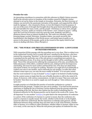 Premier for rain
An interesting coincidence in connection with this reference to Elijah’s history presents
itself in the narrative given in Josephus of the troubles caused by Caligula’s insane
attempt to set up his statue in the temple at Jerusalem. Petronius, the then Governor of
Judaea, was moved by the passionate entreaties of the people, and supported the efforts
made by Agrippa I., who remained at Rome, to turn the Emperor from his purpose. It
was one of the years of drought that brought about the great famine foretold by Agabus.
No rain had fallen for many weeks, and the people—Christians as well as Jews, though
Josephus, of course, makes no mention of the former—were “instant in prayer,” calling
upon the Lord God of Israel to send rain upon the earth. Suddenly rain fell in a
plenteous shower from an almost cloudless sky. The earth was refreshed, and the
pressing danger averted. Petronius, Josephus relates, was much moved by this
manifestation, this Epiphany of the Divine power, and looked upon it partly as an
answer to the prayers of the people, partly as the reward of the equity which he had
shown in dealing with them. (Dean Plumptre.)
EBC, "THE PUBLIC AND PRIVATE CONFESSION OF SINS - LAWFULNESS
OF PRAYERS FOR RAIN.
THE connection Of this passage with the preceding one is very close. This is evident even
in the Authorized Version; but it is made still more. manifest by the Revisers, who have
restored the connecting "therefore" to the text upon overwhelming authority. St. James
is passing from the particular case of the sick person to something more general, viz.,
mutual confession of sins. If we draw out his thought in full it will be something of this
kind: "Even if the sick person be suffering the consequences of his sins, nevertheless the
faith and prayers of the elders, combined with his own, shall prevail for his forgiveness
and healing. Of course he must confess and bewail his sins; if he does not admit them
and repent of them, he can hope for nothing. Therefore you ought all of you habitually to
confess your sins to one another, and to intercede for one another, in order that when
sickness comes upon you, you may the more readily be healed." It is not quite certain
that the word rendered "ye may be healed" (ιαθητε) ought to be limited to bodily healing;
but the context seems to imply that the cure of bodily disorders is still in the mind of St,
James. If, however, with various commentators, we take it to mean "that your souls may
be healed," then there is no need to supply any such thought as "when sickness comes
upon you."
It might surprise us to find that the practice of auricular confession to a priest is
deduced from the precept, "Confess your sins one to another," if we had not the previous
experience or finding the rite of Extreme Unction deduced from the precept respecting
the anointing of the sick. But here also Cajetan has the credit of admitting that no
Scriptural authority for the Roman practice can be found in the words of St. James. The
all-important "to one another" (αλληλοις) is quite fatal to the interpretation of confession
to a priest. If the confession of a layman to a priest is meant, then the confession of a
priest to a layman is equally meant: the words, whether in the Greek or in the English,
cannot be otherwise understood. But the injunction is evidently quite general, and the
distinction between clergy and laity does not enter into it at all: each Christian, whether
elder or layman, is to confess to other Christians, whether elders or laymen, either to one
or to many, as the case may be. When the sick person just spoken of confessed his sins,
 