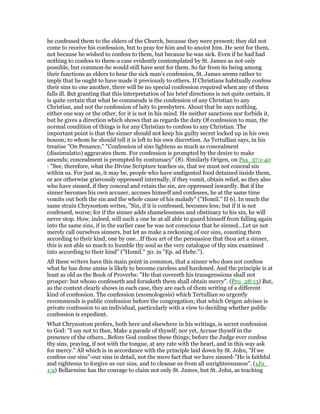 he confessed them to the elders of the Church, because they were present; they did not
come to receive his confession, but to pray for him and to anoint him. He sent for them,
not because he wished to confess to them, but because he was sick. Even if he had had
nothing to confess to them-a case evidently contemplated by St. James as not only
possible, but common-he would still have sent for them. So far from its being among
their functions as elders to hear the sick man’s confession, St. James seems rather to
imply that he ought to have made it previously to others. If Christians habitually confess
their sins to one another, there will be no special confession required when any of them
falls ill. But granting that this interpretation of his brief directions is not quite certain, it
is quite certain that what he commends is the confession of any Christian to any
Christian, and not the confession of laity to presbyters. About that he says nothing,
either one way or the other, for it is not in his mind. He neither sanctions nor forbids it,
but he gives a direction which shows that as regards the duty Of confession to man, the
normal condition of things is for any Christian to confess to any Christian. The
important point is that the sinner should not keep his guilty secret locked up in his own
bosom; to whom he should tell it is left to his own discretion. As Tertullian says, in his
treatise "On Penance," "Confession of sins lightens as much as concealment
(dissimulatio) aggravates them. For confession is prompted by the desire to make
amends; concealment is prompted by contumacy" (8). Similarly Origen, on Psa_37:1-40
: "See, therefore, what the Divine Scripture teaches us, that we must not conceal sin
within us. For just as, it may be, people who have undigested food detained inside them,
or are otherwise grievously oppressed internally, if they vomit, obtain relief, so they also
who have sinned, if they conceal and retain the sin, are oppressed inwardly. But if the
sinner becomes his own accuser, accuses himself and confesses, he at the same time
vomits out both the sin and the whole cause of his malady" ("Homil." II 6). In much the
same strain Chrysostom writes, "Sin, if it is confessed, becomes less; but if it is not
confessed, worse; for if the sinner adds shamelessness and obstinacy to his sin, he will
never stop. How, indeed, will such a one be at all able to guard himself from falling again
into the same sins, if in the earlier case he was not conscious that he sinned…Let us not
merely call ourselves sinners, but let us make a reckoning of our sins, counting them
according to their kind, one by one…If thou art of the persuasion that thou art a sinner,
this is not able so much to humble thy soul as the very catalogue of thy sins examined
into according to their kind" ("Homil." 30. in "Ep. ad Hebr.").
All these writers have this main point in common, that a sinner who does not confess
what he has done amiss is likely to become careless and hardened. And the principle is at
least as old as the Book of Proverbs: "He that covereth his transgressions shall not
prosper: but whoso confesseth and forsaketh them shall obtain mercy". (Pro_28:13) But,
as the context clearly shows in each case, they are each of them writing of a different
kind of confession. The confession (exomologesis) which Tertullian so urgently
recommends is public confession before the congregation; that which Origen advises is
private confession to an individual, particularly with a view to deciding whether public
confession is expedient.
What Chrysostom prefers, both here and elsewhere in his writings, is secret confession
to God: "I say not to thee, Make a parade of thyself; nor yet, Accuse thyself in the
presence of the others…Before God confess these things; before the Judge ever confess
thy sins, praying, if not with the tongue, at any rate with the heart, and in this way ask
for mercy." All which is in accordance with the principle laid down by St. John, "If we
confess our sins"-our sins in detail, not the mere fact that we have sinned-"He is faithful
and righteous to forgive us our sins, and to cleanse us from all unrighteousness". (1Jn_
1:9) Bellarmine has the courage to claim not only St. James, but St. John, as teaching
 