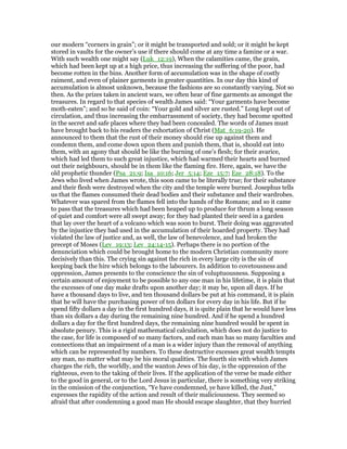 our modern “corners in grain”; or it might be transported and sold; or it might be kept
stored in vaults for the owner’s use if there should come at any time a famine or a war.
With such wealth one might say (Luk_12:19), When the calamities came, the grain,
which had been kept up at a high price, thus increasing the suffering of the poor, had
become rotten in the bins. Another form of accumulation was in the shape of costly
raiment, and even of plainer garments in greater quantities. In our day this kind of
accumulation is almost unknown, because the fashions are so constantly varying. Not so
then. As the prizes taken in ancient wars, we often hear of fine garments as amongst the
treasures. In regard to that species of wealth James said: “Your garments have become
moth-eaten”; and so he said of coin: “Your gold and silver are rusted.” Long kept out of
circulation, and thus increasing the embarrassment of society, they had become spotted
in the secret and safe places where they bad been concealed. The words of James must
have brought back to his readers the exhortation of Christ (Mat_6:19-20). He
announced to them that the rust of their money should rise up against them and
condemn them, and come down upon them and punish them, that is, should eat into
them, with an agony that should be like the burning of one’s flesh; for their avarice,
which had led them to such great injustice, which had warmed their hearts and burned
out their neighbours, should be in them like the flaming fire. Here, again, we have the
old prophetic thunder (Psa_21:9; Isa_10:16; Jer_5:14; Eze_15:7; Eze_28:18). To the
Jews who lived when James wrote, this soon came to be literally true; for their substance
and their flesh were destroyed when the city and the temple were burned. Josephus tells
us that the flames consumed their dead bodies and their substance and their wardrobes.
Whatever was spared from the flames fell into the hands of the Romans; and so it came
to pass that the treasures which had been heaped up to produce for thrum a long season
of quiet and comfort were all swept away; for they had planted their seed in a garden
that lay over the heart of a volcano which was soon to burst. Their doing was aggravated
by the injustice they bad used in the accumulation of their hoarded property. They had
violated the law of justice and, as well, the law of benevolence, and had broken the
precept of Moses (Lev_19:13; Lev_24:14-15). Perhaps there is no portion of the
denunciation which could be brought home to the modern Christian community more
decisively than this. The crying sin against the rich in every large city is the sin of
keeping back the hire which belongs to the labourers. In addition to covetousness and
oppression, James presents to the conscience the sin of voluptuousness. Supposing a
certain amount of enjoyment to be possible to any one man in his lifetime, it is plain that
the excesses of one day make drafts upon another day; it may be, upon all days. If he
have a thousand days to live, and ten thousand dollars be put at his command, it is plain
that he will have the purchasing power of ten dollars for every day in his life. But if he
spend fifty dollars a day in the first hundred days, it is quite plain that he would have less
than six dollars a day during the remaining nine hundred. And if he spend a hundred
dollars a day for the first hundred days, the remaining nine hundred would be spent in
absolute penury. This is a rigid mathematical calculation, which does not do justice to
the case, for life is composed of so many factors, and each man has so many faculties and
connections that an impairment of a man is a wider injury than the removal of anything
which can be represented by numbers. To these destructive excesses great wealth tempts
any man, no matter what may be his moral qualities. The fourth sin with which James
charges the rich, the worldly, and the wanton Jews of his day, is the oppression of the
righteous, even to the taking of their lives. If the application of the verse be made either
to the good in general, or to the Lord Jesus in particular, there is something very striking
in the omission of the conjunction, “Ye have condemned, ye have killed, the Just,”
expresses the rapidity of the action and result of their maliciousness. They seemed so
afraid that after condemning a good man He should escape slaughter, that they hurried
 