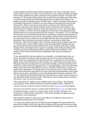working. Elijah prayed fervently And he prayed again," etc. It is in order that we may
induce others to pray for us that we are to confess our sins to them; and this is the great
motive which underlies the public confession of the primitive Church. As Hooker well
expresses it, "The greatest thing which made men forward and willing upon their knees
to confess whatever they had committed against God was their fervent desire to be
helped and assisted with the prayers of God’s saints." And the meaning of these prayers
is strikingly expressed by Tertullian, who thus addresses the penitent in need of such
intercession: "Where one and two meet, there is a Church; and a Church is Christ.
Therefore, when thou dost stretch forth thy hands to the knees of thy brethren, it is
Christ that thou I touchest, Christ on whom thou prevailest. Just so, when they shed
tears over thee, it is Christ who feels compassion, Christ who is entreating the Father.
Readily doth He ever grant that which the Son requests" ("De Poenit:," 10). To unburden
his own heart was one benefit of the penitent’s confession; to obtain the intercession of
others for his forgiveness and recovery was another; and the latter was the chief reason
for confessing to man; confession to God might effect the other. The primitive forms of
absolution, when confession was made to a priest, were precatory rather than
declaratory. "May the Lord absolve thee" (Dominus absolvat) was changed in the West
to "I absolve thee," in the twelfth century. From the Sarum Office the latter formula
passed into the First Prayer Book of Edward VI, in the Visitation of the Sick, and has
remained there unchanged; but in 1552 the concluding words of the preceding rubric,
"and the same forme of absolucion shall be used in all pryvate confessions," were
omitted. In the Greek Church the form of absolution after private confession is
precatory:-
"O my spiritual child, who dost confess to my humility, I, a humble sinner, have no
power on I earth to remit sins. This God alone can do. Yet by reason of that Divine
charge which was committed to the Apostles after the resurrection of our Lord Jesus
Christ, in the words, Whosesoever sins ye forgive, etc., and by that encouraged, we say,
Whatsoever thou hast confessed to my most lowly humility, and whatsoever thou hast
omitted to confess, either through ignorance or any forgetfulness, may God forgive thee,
both in this world and in that which is to come." And this is followed by a prayer very
similar to the absolution: "God forgive thee, by the ministry of me a sinner, all thy sins,
both in this world and in that which is to come, and present thee blameless at His dread
tribunal. Go in peace, and think no more of the faults which thou hast confessed." The
"we say" holds fast to the doctrine that it is to the Church as a whole, and not to Peter or
any individual minister that the words, "Whosesoever sins ye forgive, they are forgiven
unto them," (Joh_20:23) were spoken.
"The supplication of a righteous man availeth much in its working." "The effectual
earnest prayer" of the Authorized Version cannot be justified: either "effectual" or
"earnest" must be struck out, as there is only one word (ενεργουµενη) in the original;
moreover, the word for "prayer" is not the same as before (δεησις, not ευχη). But it may
be doubted whether "earnest" is not better than "in its working." Perhaps "in its
earnestness" would be better than either: "Great is the strength of a righteous man’s
supplication, in its earnestness."
The example by which St. James proves the efficacy of a righteous man’s prayer is
interesting and important in two respects:-
1. It is the only evidence that we have that the great drought in the time of Ahab was
prayed for by Elijah, and it is the only direct evidence that he prayed for the rain which
put an end to it. We are told that Elijah prophesied the drought (1Ki_17:1) and the rain;
 