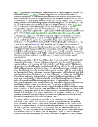 (1Ki_18:41) and that before the rain he put himself in an attitude of prayer, with his face
between his knees (1Ki_18:42); but that he prayed, and for the rain which he had
foretold, is not stated. Whether the statement made by St. James is an inference from
these statements, or based on independent tradition, must remain uncertain. We read in
Ecclesiasticus of Elijah that by "the word of the Lord he shut up (held back), the heaven"
(48:3); but that seems to refer to prophecy rather than to prayer. The difference, if there
be any, between the duration of the drought as stated here and by St. Luke, (Luk_4:25)
and as stated in the Book of the Kings, will not be a stumbling-block to any who
recognize that inspiration does not necessarily make a man infallible in chronology.
Three and a half years (=42 months= 1,260 days) was the traditional duration of times of
great calamity. (Dan_7:25; Dan_12:7; Rev_11:2-3; Rev_12:6; Rev_12:14; Rev_13:5)
2. This passage supplies us with Biblical authority for prayers for changes of weather,
and the like; for the conduct of Elijah is evidently put before us for our imitation. St.
James carefully guards against the objection that Elijah was a man gifted with
miraculous powers, and therefore no guide for ordinary people, by asserting that he was
a man of like nature (οµοιοπαθης) with ourselves. And let us concede, for the sake of
argument, that St. James may have been mistaken in believing that Elijah prayed for the
drought and for the rain; yet still the fact remains that an inspired New Testament writer
puts before us, for our encouragement in prayer, a case in which prayers for changes of
weather were made and answered. And he certainly exhorts us to pray for the recovery of
the sick, which is an analogous case. This kind of prayer seems to require special
consideration.
"Is it, then, according to the Divine will that when we are individually suffering from the
regularity of the course of nature-suffering, for instance, from the want of rain, or the
superabundance of it-we should ask God to interfere with that regularity? That in such
circumstances we should pray for submission to the Divine will, and for such wisdom as
shall lead to compliance with it in the future, is a matter of course, and results inevitably
from the relation between the spiritual Father and the spiritual child. But ought we to go
farther than this? Ought we to pray, expecting that our prayer will be effectual, that God
may interfere with the fixed sequences of nature? Let us try to realize what Would follow
if we offered such prayer and prevailed. In a world-wide Church each believer would
constitute himself a judge of what was best for himself and his neighbor, and thus the
order of the world would be at the mercy everywhere of individual caprice and
ignorance. Irregularity would accordingly take the place of invariableness. No man could
possibly foretell what would be on the morrow. The scientist would find all his
researches for rule and law baffled; the agriculturist would find all his calculations upset;
nature, again, as in the days of ignorance, would become the master of man; like an eagle
transfixed by an arrow winged by one of its own feathers, man would have shackled
himself with the chains of his ancient servitude by the licentious employment of his own
freedom, and would have reduced the cosmos of which God made him the master to a
chaos which overwhelmed him by its unexpected blows."
The picture which is here drawn sketches for us the consequences of allowing each
individual to have control over the forces of nature. It is incredible that God could be
induced to allow such control to individuals; but does it follow from this that he never
listens to prayers respecting His direction of the forces of nature, and that consequently
all such prayers are presumptuous? The conclusion does not seem to follow from the
premises, The valid conclusion would rather be this: No one ought to pray to God to give
him absolute control of the forces of nature. The prayer, "Lord, in Thy control of the
forces of nature have mercy upon me and my fellow-men," is a prayer of a very different
 