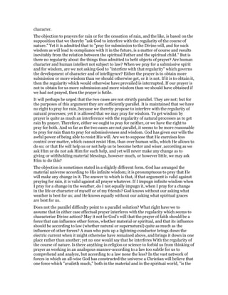 character.
The objection to prayers for rain or for the cessation of rain, and the like, is based on the
supposition that we thereby "ask God to interfere with the regularity of the course of
nature." Yet it is admitted that to "pray for submission to the Divine will, and for such
wisdom as will lead to compliance with it in the future, is a matter of course and results
inevitably from the relation between the spiritual Father and the spiritual child." But is
there no regularity about the things thus admitted to befit objects of prayer? Are human
character and human intellect not subject to law? When we pray for a submissive spirit
and for wisdom, are we not asking God to "interfere with that regularity" which governs
the development of character and of intelligence? Either the prayer is to obtain more
submission or more wisdom than we should otherwise get, or it is not. If it is to obtain it,
then the regularity which would otherwise have prevailed is interrupted. If our prayer is
not to obtain for us more submission and more wisdom than we should have obtained if
we had not prayed, then the prayer is futile.
It will perhaps be urged that the two cases are not strictly parallel. They are not; but for
the purposes of this argument they are sufficiently parallel. It is maintained that we have
no right to pray for rain, because we thereby propose to interfere with the regularity of
natural processes; yet it is allowed that we may pray for wisdom. To get wisdom by
prayer is quite as much an interference with the regularity of natural processes as to get
rain by prayer. Therefore, either we ought to pray for neither, or we have the right to
pray for both. And so far as the two cases are not parallel, it seems to be more reasonable
to pray for rain than to pray for submissiveness and wisdom. God has given our wills the
awful power of being able to resist His will. Are we to suppose that He exercises less
control over matter, which cannot resist Him, than over human wills, which He allows to
do so; or that He will help us or not help us to become better and wiser, according as we
ask Him or do not ask Him for such help, and yet will never make any change as to
giving or withholding material blessings, however much, or however little, we may ask
Him to do this?
The objection is sometimes stated in a slightly different form. God has arranged the
material universe according to His infinite wisdom; it is presumptuous to pray that He
will make any change in it. The answer to which is that, if that argument is valid against
praying for rain, it is valid against all prayer whatever. If I impugn infinite wisdom when
I pray for a change in the weather, do I not equally impugn it, when I pray for a change
in the life or character of myself or of my friends? God knows without our asking what
weather is best for us; and He knows equally without our asking what spiritual graces
are best for us.
Does not the parallel difficulty point to a parallel solution? What right have we to
assume that in either case effectual prayer interferes with the regularity which seems to
characterize Divine action? May it not be God’s will that the prayer of faith should be a
force that can influence other forces, whether material or spiritual, and that its influence
should be according to law (whether natural or supernatural) quite as much as the
influence of other forces? A man who puts up a lightning-conductor brings down the
electric current when it might otherwise have remained above, and brings it down in one
place rather than another; yet no one would say that he interferes With the regularity of
the course of nature. Is there anything in religion or science to forbid us from thinking of
prayer as working in an analogous manner-according to a law too subtle for us to
comprehend and analyze, but according to a law none the less? In the vast network of
forces in which an all-wise God has constructed the universe a Christian will believe that
one force which "availeth much," both in the material and in the spiritual world, "is the
 