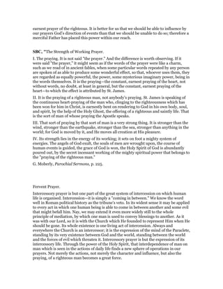 earnest prayer of the righteous. It is better for us that we should be able to influence by
our prayers God’s direction of events than that we should be unable to do so; therefore a
merciful Father has placed this power within our reach.
SBC, "The Strength of Working Prayer.
I. The praying. It is not said "the prayer." And the difference is worth observing. If it
were said "the prayer," it might seem as if the words of the prayer were like a charm,
such as we read of in ancient fables, when some particular words repeated by any person
are spoken of as able to produce some wonderful effect, so that, whoever uses them, they
are regarded as equally powerful, the power, some mysterious imaginary power, being in
the words themselves. It is the praying—the constant, earnest praying of the heart, not
without words, no doubt, at least in general, but the constant, earnest praying of the
heart—to which the effect is attributed by St. James.
II. It is the praying of a righteous man, not anybody’s praying. St. James is speaking of
the continuous heart-praying of the man who, clinging to the righteousness which has
been won for him in Christ, is earnestly bent on rendering to God in his own body, soul,
and spirit, by the help of the Holy Ghost, the offering of a righteous and saintly life. That
is the sort of man of whose praying the Apostle speaks.
III. That sort of praying by that sort of man is a very strong thing. It is stronger than the
wind, stronger than the earthquake, stronger than the sea, stronger than anything in the
world; for God is moved by it, and He moves all creation at His pleasure.
IV. Its strength lies in the energy of its working; it sets on foot a mighty system of
energies. The angels of God exult, the souls of men are wrought upon, the course of
human events is guided, the grace of God is won, the Holy Spirit of God is abundantly
poured out, by the secret incessant working of the mighty spiritual power that belongs to
the "praying of the righteous man."
G. Moberly, Parochial Sermons, p. 225.
Fervent Prayer.
Intercessory prayer is but one part of the great system of intercession on which human
life is organised. Intercession—it is simply a "coming in between." We know the word
well in Roman political history as the tribune’s veto. In its widest sense it may be applied
to every act in which one human being is able to come in between another and some evil
that might befall him. Nay, we may extend it even more widely still to the whole
principle of mediation, by which one man is used to convey blessings to another. As it
was with our Lord, so it is with the Church which He founded to represent Him when He
should be gone. Its whole existence is one living act of intercession. Always and
everywhere the Church is an intercessor; it is the expression of the mind of the Paraclete,
standing by its very existence between God and the world, standing between the world
and the forces of evil which threaten it. Intercessory prayer is but the expression of its
intercessory life. Through the power of the Holy Spirit, that interdependence of man on
man which is seen in the actions of daily life finds a new sphere of operations in our
prayers. Not merely the actions, not merely the character and influence, but also the
praying, of a righteous man becomes a great force.
 
