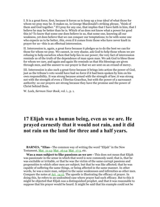 I. It is a great force, first, because it forces us to keep up a true ideal of what those for
whom we pray may be. It makes us, in George Macdonald’s striking phrase, "think of
them and God together." If I pray for any one, that implies that I have faith in him, that I
believe he may be better than he is. Which of us does not know what a power for good
this is? To know that some one does believe in us, that some one, knowing all our
weakness, yet does believe that we can conquer our temptations; to be with some one
who expects us to be better, this, even if it comes from those who have never knelt in
prayer for us—this is an effectual intercession.
II. Intercession is, again, a great force because it pledges us to do the best we can for
those for whom we pray. We cannot, in very shame, ask God to help those whom we are
refusing to help ourselves when that help lies in our power; the very fact of intercession
reminds us of the truth of the dependence of man upon man. We ask God to bless those
for whom we care, and again and again He reminds us that His blessings are given
through men, and the answer to our prayer is that we are sent on an errand of mercy.
III. Intercession is also such a great force because it brings into action the power of God,
just as the tribune’s veto would have had no force if it had been spoken by him on his
own responsibility. It was strong because armed with the strength of law; it was strong
not with the strength of even a Tiberius Gracchus, but with the power of a sacrosanct
authority: so our prayers are strong because they have the promise and the power of
Christ behind them.
W. Lock, Sermon Year Book, vol. i., p. 1.
17 Elijah was a human being, even as we are. He
prayed earnestly that it would not rain, and it did
not rain on the land for three and a half years.
BAR ES, "Elias - The common way of writing the word “Elijah” in the New
Testament, Mat_11:14; Mat_16:14; Mat_17:3, etc.
Was a man subject to like passions as we are - This does not mean that Elijah
was passionate in the sense in which that word is now commonly used; that is, that he
was excitable or irritable, or that he was the victim of the same corrupt passions and
propensities to which other men are subject; but that he was like affected; that he was
capable of suffering the same things, or being affected in the same manner. In other
words, he was a mere man, subject to the same weaknesses and infirmities as other men.
Compare the notes at Act_14:15. The apostle is illustrating the efficacy of prayer. In
doing this, he refers to an undoubted case where prayer had such efficacy. But to this it
might be objected that Elijah was a distinguished prophet, and that it was reasonable to
suppose that his prayer would be heard. It might be said that his example could not be
 