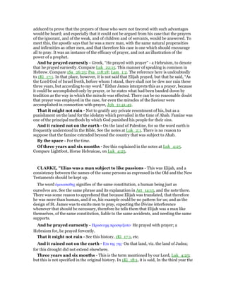 adduced to prove that the prayers of those who were not favored with such advantages
would be heard; and especially that it could not be argued from his case that the prayers
of the ignorant, and of the weak, and of children and of servants, would be answered. To
meet this, the apostle says that he was a mere man, with the same natural propensities
and infirmities as other men, and that therefore his case is one which should encourage
all to pray. It was an instance of the efficacy of prayer, and not an illustration of the
power of a prophet.
And he prayed earnestly - Greek, “He prayed with prayer” - a Hebraism, to denote
that he prayed earnestly. Compare Luk_22:15. This manner of speaking is common in
Hebrew. Compare 1Sa_26:25; Psa_118:18; Lam_1:2. The reference here is undoubtedly
to 1Ki_17:1. In that place, however, it is not said that Elijah prayed, but that he said, “As
the Lord God of Israel liveth, before whom I stand, there shall not be dew nor rain these
three years, but according to my word.” Either James interprets this as a prayer, because
it could be accomplished only by prayer, or he states what had been banded down by
tradition as the way in which the miracle was effected. There can be no reasonable doubt
that prayer was employed in the case, for even the miracles of the Saviour were
accomplished in connection with prayer, Joh_11:41-42.
That it might not rain - Not to gratify any private resentment of his, but as a
punishment on the land for the idolatry which prevailed in the time of Ahab. Famine was
one of the principal methods by which God punished his people for their sins.
And it rained not on the earth - On the land of Palestine, for so the word earth is
frequently understood in the Bible. See the notes at Luk_2:1. There is no reason to
suppose that the famine extended beyond the country that was subject to Ahab.
By the space - For the time.
Of three years and six months - See this explained in the notes at Luk_4:25.
Compare Lightfoot, Horae Hebraicae, on Luk_4:25.
CLARKE, "Elias was a man subject to like passions - This was Elijah, and a
consistency between the names of the same persons as expressed in the Old and the New
Testaments should be kept up.
The word ᆇµοιοπαθης signifies of the same constitution, a human being just as
ourselves are. See the same phrase and its explanation in Act_14:15, and the note there.
There was some reason to apprehend that because Elijah was translated, that therefore
he was more than human, and if so, his example could be no pattern for us; and as the
design of St. James was to excite men to pray, expecting the Divine interference
whenever that should be necessary, therefore he tells them that Elijah was a man like
themselves, of the same constitution, liable to the same accidents, and needing the same
supports.
And he prayed earnestly - Προσευχᇽ προσηυξατο· He prayed with prayer; a
Hebraism for, he prayed fervently.
That it might not rain - See this history, 1Ki_17:1, etc.
And it rained not on the earth - Επι της γης· On that land, viz. the land of Judea;
for this drought did not extend elsewhere.
Three years and six months - This is the term mentioned by our Lord, Luk_4:25;
but this is not specified in the original history. In 1Ki_18:1, it is said, In the third year the
 