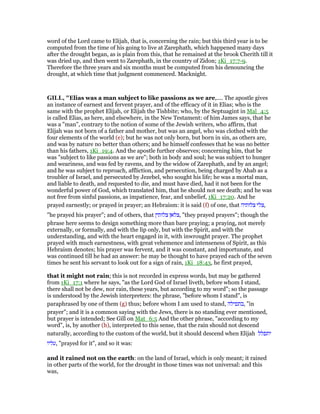 word of the Lord came to Elijah, that is, concerning the rain; but this third year is to be
computed from the time of his going to live at Zarephath, which happened many days
after the drought began, as is plain from this, that he remained at the brook Cherith till it
was dried up, and then went to Zarephath, in the country of Zidon; 1Ki_17:7-9.
Therefore the three years and six months must be computed from his denouncing the
drought, at which time that judgment commenced. Macknight.
GILL, "Elias was a man subject to like passions as we are,.... The apostle gives
an instance of earnest and fervent prayer, and of the efficacy of it in Elias; who is the
same with the prophet Elijah, or Elijah the Tishbite; who, by the Septuagint in Mal_4:5
is called Elias, as here, and elsewhere, in the New Testament: of him James says, that he
was a "man", contrary to the notion of some of the Jewish writers, who affirm, that
Elijah was not born of a father and mother, but was an angel, who was clothed with the
four elements of the world (e); but he was not only born, but born in sin, as others are,
and was by nature no better than others; and he himself confesses that he was no better
than his fathers, 1Ki_19:4. And the apostle further observes; concerning him, that be
was "subject to like passions as we are"; both in body and soul; he was subject to hunger
and weariness, and was fed by ravens, and by the widow of Zarephath, and by an angel;
and he was subject to reproach, affliction, and persecution, being charged by Ahab as a
troubler of Israel, and persecuted by Jezebel, who sought his life; he was a mortal man,
and liable to death, and requested to die, and must have died, had it not been for the
wonderful power of God, which translated him, that he should not see death; and he was
not free from sinful passions, as impatience, fear, and unbelief, 1Ki_17:20. And he
prayed earnestly; or prayed in prayer; an Hebraism: it is said (f) of one, that ‫צלותיה‬ ‫,צלי‬
"he prayed his prayer"; and of others, that ‫צלותין‬ ‫,צלאן‬ "they prayed prayers"; though the
phrase here seems to design something more than bare praying; a praying, not merely
externally, or formally, and with the lip only, but with the Spirit, and with the
understanding, and with the heart engaged in it, with inwrought prayer. The prophet
prayed with much earnestness, with great vehemence and intenseness of Spirit, as this
Hebraism denotes; his prayer was fervent, and it was constant, and importunate, and
was continued till he had an answer: he may be thought to have prayed each of the seven
times he sent his servant to look out for a sign of rain, 1Ki_18:43, he first prayed,
that it might not rain; this is not recorded in express words, but may be gathered
from 1Ki_17:1 where he says, "as the Lord God of Israel liveth, before whom I stand,
there shall not be dew, nor rain, these years, but according to my word"; so the passage
is understood by the Jewish interpreters: the phrase, "before whom I stand", is
paraphrased by one of them (g) thus; before whom I am used to stand, ‫,בתפילה‬ "in
prayer"; and it is a common saying with the Jews, there is no standing ever mentioned,
but prayer is intended; See Gill on Mat_6:5 And the other phrase, "according to my
word", is, by another (h), interpreted to this sense, that the rain should not descend
naturally, according to the custom of the world, but it should descend when Elijah ‫יתפלל‬
‫,עליו‬ "prayed for it", and so it was:
and it rained not on the earth: on the land of Israel, which is only meant; it rained
in other parts of the world, for the drought in those times was not universal: and this
was,
 