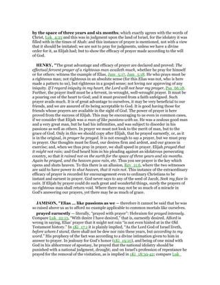 by the space of three years and six months; which exactly agrees with the words of
Christ, Luk_4:25 and this was in judgment upon the land of Israel, for the idolatry it was
filled with in the times of Ahab: and this instance of prayer is mentioned, not with a view
that it should be imitated; we are not to pray for judgments, unless we have a divine
order for it, as Elijah had; but to show the efficacy of prayer made according to the will
of God.
HE RY, "The great advantage and efficacy of prayer are declared and proved: The
effectual fervent prayer of a righteous man availeth much, whether he pray for himself
or for others: witness the example of Elias, Jam_5:17, Jam_5:18. He who prays must be
a righteous man; not righteous in an absolute sense (for this Elias was not, who is here
made a pattern to us), but righteous in a gospel sense; not loving nor approving of any
iniquity. If I regard iniquity in my heart, the Lord will not hear my prayer, Psa_66:18.
Further, the prayer itself must be a fervent, in-wrought, well-wrought prayer. It must be
a pouring out of the heart to God; and it must proceed from a faith unfeigned. Such
prayer avails much. It is of great advantage to ourselves, it may be very beneficial to our
friends, and we are assured of its being acceptable to God. It is good having those for
friends whose prayers are available in the sight of God. The power of prayer is here
proved from the success of Elijah. This may be encouraging to us even in common cases,
if we consider that Elijah was a man of like passions with us. He was a zealous good man
and a very great man, but he had his infirmities, and was subject to disorder in his
passions as well as others. In prayer we must not look to the merit of man, but to the
grace of God. Only in this we should copy after Elijah, that he prayed earnestly, or, as it
is in the original, in prayer he prayed. It is not enough to say a prayer, but we must pray
in prayer. Our thoughts must be fixed, our desires firm and ardent, and our graces in
exercise; and, when we thus pray in prayer, we shall speed in prayer. Elijah prayed that
it might not rain; and God heard him in his pleading against an idolatrous persecuting
country, so that it rained not on the earth for the space of three years and six months.
Again he prayed, and the heaven gave rain, etc. Thus you see prayer is the key which
opens and shuts heaven. To this there is an allusion, Rev_11:6, where the two witnesses
are said to have power to shut heaven, that it rain not. This instance of the extraordinary
efficacy of prayer is recorded for encouragement even to ordinary Christians to be
instant and earnest in prayer. God never says to any of the seed of Jacob, Seek my face in
vain. If Elijah by prayer could do such great and wonderful things, surely the prayers of
no righteous man shall return void. Where there may not be so much of a miracle in
God's answering our prayers, yet there may be as much of grace.
JAMISO , "Elias ... like passions as we — therefore it cannot be said that he was
so raised above us as to afford no example applicable to common mortals like ourselves.
prayed earnestly — literally, “prayed with prayer”: Hebraism for prayed intensely.
Compare Luk_22:15, “With desire I have desired,” that is, earnestly desired. Alford is
wrong in saying, Elias’ prayer that it might not rain “is not even hinted at in the Old
Testament history.” In 1Ki_17:1 it is plainly implied, “As the Lord God of Israel liveth,
before whom I stand, there shall not be dew nor rain these years, but according to my
word.” His prophecy of the fact was according to a divine intimation given to him in
answer to prayer. In jealousy for God’s honor (1Ki_19:10), and being of one mind with
God in his abhorrence of apostasy, he prayed that the national idolatry should be
punished with a national judgment, drought; and on Israel’s profession of repentance he
prayed for the removal of the visitation, as is implied in 1Ki_18:39-42; compare Luk_
 