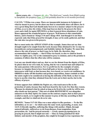 4:25.
three years, etc. — Compare 1Ki_18:1, “The third year,” namely, from Elijah’s going
to Zarephath; the prophecy (Jam_5:1) was probably about five or six months previously.
CALVI , "17Elias was a man. There are innumerable instances in Scripture of
what he meant to prove; but he chose one that is remarkable above all others; for it
was a great thing that God should make heaven in a manner subject to the prayers
of Elias, so as to obey his wishes. Elias kept heaven shut by his prayers for three
years and a half; he again OPE ED it, so that it poured down abundance of rain.
Hence appeared the wonderful power of prayer. Well known is this remarkable
history, and is found in 1 Kings 17:0 and 1 Kings 18:0. And though it is not there
expressly said, that Elias prayed for drought, it may yet be easily gathered, and that
the rain also was given to his prayers.
But we must notice the APPLICATIO of the example. James does not say that
drought ought to be sought from the Lord, because Elias obtained it; for we may by
inconsiderate zeal presumptuously and foolishly imitate the Prophet. We must then
observe the rule of prayer, so that it may be by faith. He, therefore, thus
accommodates this example, — that if Elias was heard, so also we shall be heard
when we rightly pray. For as the command to pray is common, and as the promise is
common, it follows that the effect also will be common.
Lest any one should object and say, that we are far distant from the dignity of Elias,
he places him in our own rank, by saying, that he was a mortal man and subject to
the same passions with ourselves. For we profit less by the examples of saints,
because we imagine them to have been half gods or heroes, who had peculiar
intercourse with God; so that because they were heard, we receive no confidence. In
ORDER to shake off this heathen and profane superstition, James reminds us that
the saints ought to be considered as having the infirmity of the flesh; so that we may
learn to ascribe what they obtained from the Lord, not to their merits, but to the
efficacy of prayer.
It hence appears how childish the Papists are, who teach men to flee to the
protection of saints, because they had been heard by the Lord. For thus they reason,
“Because he obtained what he asked as long as he lived in the world, he will be now
after death our best patron.” This sort of subtle REFI EME T was altogether
unknown to the Holy Spirit. For James on the contrary argues, that as their prayers
availed so much, so we ought in like manner to pray at this day according to their
example, and that we shall not do so in vain.
BE SO , "James 5:17-18. Elias was a man subject to like passions — To the like
infirmities; as we are — In which sense the same word, οµοιοπαθης, is used, Acts
14:15. It literally signifies, suffering like things with another. Elijah, through
natural infirmity, suffered as we do from diseases, from temptation, from
persecution, &c. And he prayed earnestly — Greek, προσευχη προσηυξατο, in
praying he prayed, that it might not rain — That, by being punished for their
idolatry and murder of the prophets, they might be brought to true repentance for
 