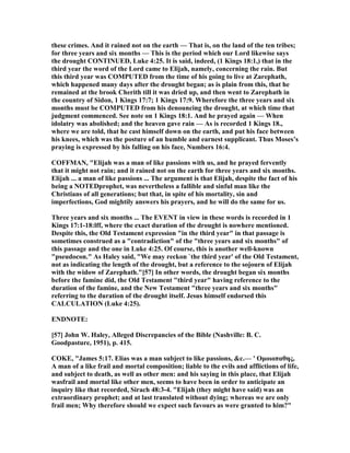 these crimes. And it rained not on the earth — That is, on the land of the ten tribes;
for three years and six months — This is the period which our Lord likewise says
the drought CO TI UED, Luke 4:25. It is said, indeed, (1 Kings 18:1,) that in the
third year the word of the Lord came to Elijah, namely, concerning the rain. But
this third year was COMPUTED from the time of his going to live at Zarephath,
which happened many days after the drought began; as is plain from this, that he
remained at the brook Cherith till it was dried up, and then went to Zarephath in
the country of Sidon, 1 Kings 17:7; 1 Kings 17:9. Wherefore the three years and six
months must be COMPUTED from his denouncing the drought, at which time that
judgment commenced. See note on 1 Kings 18:1. And he prayed again — When
idolatry was abolished; and the heaven gave rain — As is recorded 1 Kings 18.,
where we are told, that he cast himself down on the earth, and put his face between
his knees, which was the posture of an humble and earnest supplicant. Thus Moses’s
praying is expressed by his falling on his face, umbers 16:4.
COFFMA , "Elijah was a man of like passions with us, and he prayed fervently
that it might not rain; and it rained not on the earth for three years and six months.
Elijah ... a man of like passions ... The argument is that Elijah, despite the fact of his
being a OTEDprophet, was nevertheless a fallible and sinful man like the
Christians of all generations; but that, in spite of his mortality, sin and
imperfections, God mightily answers his prayers, and he will do the same for us.
Three years and six months ... The EVE T in view in these words is recorded in 1
Kings 17:1-18:lff, where the exact duration of the drought is nowhere mentioned.
Despite this, the Old Testament expression "in the third year" in that passage is
sometimes construed as a "contradiction" of the "three years and six months" of
this passage and the one in Luke 4:25. Of course, this is another well-known
"pseudocon." As Haley said, "We may reckon `the third year' of the Old Testament,
not as indicating the length of the drought, but a reference to the sojourn of Elijah
with the widow of Zarephath."[57] In other words, the drought began six months
before the famine did, the Old Testament "third year" having reference to the
duration of the famine, and the ew Testament "three years and six months"
referring to the duration of the drought itself. Jesus himself endorsed this
CALCULATIO (Luke 4:25).
E D OTE:
[57] John W. Haley, Alleged Discrepancies of the Bible ( ashville: B. C.
Goodpasture, 1951), p. 415.
COKE, "James 5:17. Elias was a man subject to like passions, &c.— ' Οµοιοπαθης,
A man of a like frail and mortal composition; liable to the evils and afflictions of life,
and subject to death, as well as other men: and his saying in this place, that Elijah
wasfrail and mortal like other men, seems to have been in order to anticipate an
inquiry like that recorded, Sirach 48:3-4. "Elijah (they might have said) was an
extraordinary prophet; and at last translated without dying; whereas we are only
frail men; Why therefore should we expect such favours as were granted to him?"
 