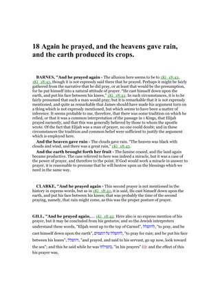 18 Again he prayed, and the heavens gave rain,
and the earth produced its crops.
BAR ES, "And he prayed again - The allusion here seems to be to 1Ki_18:42,
1Ki_18:45, though it is not expressly said there that he prayed. Perhaps it might be fairly
gathered from the narrative that he did pray, or at least that would be the presumption,
for he put himself into a natural attitude of prayer. “He cast himself down upon the
earth, and put his face between his knees,” 1Ki_18:42. In such circumstances, it is to be
fairly presumed that such a man would pray; but it is remarkable that it is not expressly
mentioned, and quite as remarkable that James should have made his argument turn on
a thing which is not expressly mentioned, but which seems to have been a matter of
inference. It seems probable to me, therefore, that there was some tradition on which he
relied, or that it was a common interpretation of the passage in 1 Kings, that Elijah
prayed earnestly, and that this was generally believed by those to whom the apostle
wrote. Of the fact that Elijah was a man of prayer, no one could doubt; and in these
circumstances the tradition and common belief were sufficient to justify the argument
which is employed here.
And the heaven gave rain - The clouds gave rain. “The heaven was black with
clouds and wind, and there was a great rain,” 1Ki_18:45.
And the earth brought forth her fruit - The famine ceased, and the land again
became productive. The case referred to here was indeed a miracle, but it was a case of
the power of prayer, and therefore to the point. If God would work a miracle in answer to
prayer, it is reasonable to presume that he will bestow upon us the blessings which we
need in the same way.
CLARKE, "And he prayed again - This second prayer is not mentioned in the
history in express words, but as in 1Ki_18:42, it is said, He cast himself down upon the
earth, and put his face between his knees; that was probably the time of the second
praying, namely, that rain might come, as this was the proper posture of prayer.
GILL, "And he prayed again,.... 1Ki_18:42. Here also is no express mention of his
prayer, but it may be concluded from his gestures; and so the Jewish interpreters
understand these words, "Elijah went up to the top of Carmel", ‫,להתפלל‬ "to pray, and he
cast himself down upon the earth", ‫הגשמים‬ ‫על‬ ‫,להתפלל‬ "to pray for rain; and he put his face
between his knees", ‫,והתפלל‬ "and prayed, and said to his servant, go up now, look toward
the sea"; and this he said while he was ‫,בתפילתו‬ "in his prayers" (i): and the effect of this
his prayer was,
 