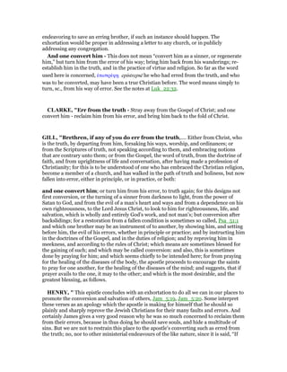 endeavoring to save an erring brother, if such an instance should happen. The
exhortation would be proper in addressing a letter to any church, or in publicly
addressing any congregation.
And one convert him - This does not mean “convert him as a sinner, or regenerate
him,” but turn him from the error of his way; bring him back from his wanderings; re-
establish him in the truth, and in the practice of virtue and religion. So far as the word
used here is concerned, ᅚπιστρέψᇽ epistrepsē he who had erred from the truth, and who
was to be converted, may have been a true Christian before. The word means simply to
turn, sc., from his way of error. See the notes at Luk_22:32.
CLARKE, "Err from the truth - Stray away from the Gospel of Christ; and one
convert him - reclaim him from his error, and bring him back to the fold of Christ.
GILL, "Brethren, if any of you do err from the truth,.... Either from Christ, who
is the truth, by departing from him, forsaking his ways, worship, and ordinances; or
from the Scriptures of truth, not speaking according to them, and embracing notions
that are contrary unto them; or from the Gospel, the word of truth, from the doctrine of
faith, and from uprightness of life and conversation, after having made a profession of
Christianity; for this is to be understood of one who has embraced the Christian religion,
become a member of a church, and has walked in the path of truth and holiness, but now
fallen into error, either in principle, or in practice, or both:
and one convert him; or turn him from his error, to truth again; for this designs not
first conversion, or the turning of a sinner from darkness to light, from the power of
Satan to God, and from the evil of a man's heart and ways and from a dependence on his
own righteousness, to the Lord Jesus Christ, to look to him for righteousness, life, and
salvation, which is wholly and entirely God's work, and not man's; but conversion after
backslidings; for a restoration from a fallen condition is sometimes so called, Psa_51:1
and which one brother may be an instrument of to another, by showing him, and setting
before him, the evil of his errors, whether in principle or practice; and by instructing him
in the doctrines of the Gospel, and in the duties of religion; and by reproving him in
meekness, and according to the rules of Christ; which means are sometimes blessed for
the gaining of such; and which may be called conversion: and also, this is sometimes
done by praying for him; and which seems chiefly to be intended here; for from praying
for the healing of the diseases of the body, the apostle proceeds to encourage the saints
to pray for one another, for the healing of the diseases of the mind; and suggests, that if
prayer avails to the one, it may to the other; and which is the most desirable, and the
greatest blessing, as follows.
HE RY, " This epistle concludes with an exhortation to do all we can in our places to
promote the conversion and salvation of others, Jam_5:19, Jam_5:20. Some interpret
these verses as an apology which the apostle is making for himself that he should so
plainly and sharply reprove the Jewish Christians for their many faults and errors. And
certainly James gives a very good reason why he was so much concerned to reclaim them
from their errors, because in thus doing he should save souls, and hide a multitude of
sins. But we are not to restrain this place to the apostle's converting such as erred from
the truth; no, nor to other ministerial endeavours of the like nature, since it is said, “If
 