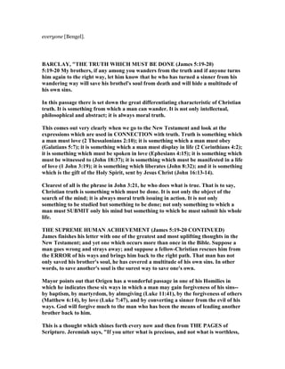everyone [Bengel].
BARCLAY, "THE TRUTH WHICH MUST BE DO E (James 5:19-20)
5:19-20 My brothers, if any among you wanders from the truth and if anyone turns
him again to the right way, let him know that he who has turned a sinner from his
wandering way will save his brothel's soul from death and will hide a multitude of
his own sins.
In this passage there is set down the great differentiating characteristic of Christian
truth. It is something from which a man can wander. It is not only intellectual,
philosophical and abstract; it is always moral truth.
This comes out very clearly when we go to the ew Testament and look at the
expressions which are used in CO ECTIO with truth. Truth is something which
a man must love (2 Thessalonians 2:10); it is something which a man must obey
(Galatians 5:7); it is something which a man must display in life (2 Corinthians 4:2);
it is something which must be spoken in love (Ephesians 4:15); it is something which
must be witnessed to (John 18:37); it is something which must be manifested in a life
of love (1 John 3:19); it is something which liberates (John 8:32); and it is something
which is the gift of the Holy Spirit, sent by Jesus Christ (John 16:13-14).
Clearest of all is the phrase in John 3:21, he who does what is true. That is to say,
Christian truth is something which must be done. It is not only the object of the
search of the mind; it is always moral truth issuing in action. It is not only
something to be studied but something to be done; not only something to which a
man must SUBMIT only his mind but something to which he must submit his whole
life.
THE SUPREME HUMA ACHIEVEME T (James 5:19-20 CO TI UED)
James finishes his letter with one of the greatest and most uplifting thoughts in the
ew Testament; and yet one which occurs more than once in the Bible. Suppose a
man goes wrong and strays away; and suppose a fellow-Christian rescues him from
the ERROR of his ways and brings him back to the right path. That man has not
only saved his brother's soul, he has covered a multitude of his own sins. In other
words, to save another's soul is the surest way to save one's own.
Mayor points out that Origen has a wonderful passage in one of his Homilies in
which he indicates these six ways in which a man may gain forgiveness of his sins--
by baptism, by martyrdom, by almsgiving (Luke 11:41), by the forgiveness of others
(Matthew 6:14), by love (Luke 7:47), and by converting a sinner from the evil of his
ways. God will forgive much to the man who has been the means of leading another
brother back to him.
This is a thought which shines forth every now and then from THE PAGES of
Scripture. Jeremiah says, "If you utter what is precious, and not what is worthless,
 