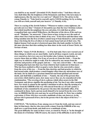 you shall be as my mouth" (Jeremiah 15:19). Daniel writes: "And those who are
wise shall shine like the brightness of the firmament; and those who turn many to
righteousness, like the stars for ever and ever" (Daniel 12:3). The advice to the
young Timothy is: "Take heed to yourself, and to YOUR teaching; for by so doing
you will save both yourself and your hearers" (1 Timothy 4:16).
There is a saying of the Jewish Fathers: "Whosoever makes a man righteous, sin
prevails not over him." Clement of Alexandria says that the true Christian reckons
that which benefits his neighbour his own salvation. It is told that an ultra-
evangelical lady once asked Wilberforce, the liberator of the slaves, if his soul was
saved. "Madame," he answered, "I have been so busy trying to save the souls of
others that I have had no time to think of my own." It has been said that those who
bring sunshine into the lives of others cannot keep it from themselves; and certainly
those who bring the lives of others to God cannot keep God out of their own. The
highest honour God can give is bestowed upon him who leads another to God; for
the man who does that does nothing less than share in the work of Jesus Christ, the
Saviour of men.
BE SO , "James 5:19-20. Brethren — As if he had said, I have now warned you of
those things to which you are most liable. And in all these respects watch, not only
over yourselves, but every one over his brother also. Labour, in particular, to
recover those that are fallen. For if any of you do err from the truth — From the
right way in which he ought to walk, if he be seduced by any means from the
doctrine and practice of the gospel; and one — Any one; convert him — Be a means
of bringing him back into that way from which he had wandered; let him know —
Who has been enabled to effect so good a work; that he who converteth a sinner
from the error of his way — From the false doctrine and bad practice to which he
had turned aside, shall produce a much happier effect than any miraculous cure of
the body; for he shall save a precious immortal soul from spiritual and eternal
death, and shall hide a multitude of sins — amely, the sins of the persons thus
converted, which shall no more, how many soever they are, be remembered to his
condemnation. “The covering of sin is a phrase which often occurs in the Old
Testament, and always signifies the pardoning of sin. or has it any other meaning
here. For surely it cannot be the apostle’s intention to tell us, that the turning of a
sinner from the ERROR of his way will conceal from the eye of God’s justice a
multitude of sins committed by the person who does this charitable office, if he
continueth in them. Such a person needs himself to be turned from the error of his
way, in ORDER that his own soul may be saved from death. St. Peter has a similar
expression, (1 Peter 4:8,) love covereth a multitude of sins; not, however, in the
person who is possessed of love, but in the person who is the object of his love.” —
Macknight.
COFFMA , "My brethren, if any among you err from the truth, and one convert
him; let him know, that he who converteth a sinner from the ERROR of his way
shall save a soul from death, and shall cover a multitude of sins.
The great difficulty for some in these verses, as stated by Ward, is "in the thought of
the doom of a Christian."[58] Of course, the source of the difficulty is not in what
 