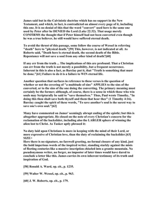 James said but in the Calvinistic doctrine which has no support in the ew
Testament, and which, in fact, is contradicted on almost every page of it, including
this one. It is no denial of this that the word "convert" used here is the same one
used by Peter after he DE IED the Lord (Luke 22:32). That usage merely
CO FIRMS the thought that if Peter himself had not been converted even though
he was a true believer, he still would have suffered eternal death.
To avoid the thrust of this passage, some follow the course of Wessel in referring
"death" here to "physical death."[59] This, however, is not indicated at all. As
Roberts said, "Death here is eternal death, the second death of the Bible.
Repentance will not save a soul from any other kind of death?[60]
If any err from the truth ... The implications of this are profound. That a Christian
can err from the truth is not merely a possibility, but a frequent occurrence.
Inherent in this is also a fact, as Barclay put it, that "Truth is something that must
be done."[61] Failure to do it is a failure to WI eternal life.
Another question that surfaces in reference to these verses is the question of
whether or not the covering of "a multitude of sins" APPLIES to the sins of the
converted, or to the sins of the one doing the converting. The primary meaning must
certainly be the former; although, of course, there is a sense in which those who win
souls may Scripturally be said to "save themselves." Thus, Paul wrote Timothy, "In
doing this thou shalt save both thyself and them that hear thee" (1 Timothy 4:16).
Barclay caught the spirit of these words, "To save another's soul is the surest way to
save one's own soul."[62]
Many have commented on James' seemingly abrupt ending of the epistle; but this is
altogether appropriate. He closed on the note of every Christian's concern for the
reclamation of the backslider, including also the LARGER sphere of winning the
alien lost to Christ. As Tasker aptly phrased it:
o duty laid upon Christians is more in keeping with the mind of their Lord, or
more expressive of Christian love, than the duty of reclaiming the backslider.[63]
SIZE>
Here there is no signature, no farewell greeting, no formal closure of any kind, just
the bold imperious words of the inspired writer, standing starkly against the mists
of fleeting centuries like a massive inscription chiseled into a granite mountain. o
pseudonymous writer, no forger, no impostor of later times would have dared to
conclude a letter like this. James carries its own inherent testimony of its truth and
inspiration of God.
[58] Ronald A. Ward, op. cit., p. 1235.
[59] Walter W. Wessel, op. cit., p. 963.
[60] J. W. Roberts, op. cit., p. 179.
 