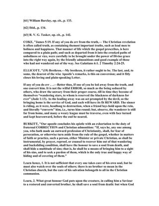 [61] William Barclay, op. cit., p. 133.
[62] Ibid., p. 134.
[63] R. V. G. Tasker, op. cit., p. 142.
COKE, "James 5:19. If any of you do err from the truth,— The Christian revelation
is often called truth, as containing themost important truths, such as lead men to
holiness and happiness. That manner of life which the gospel prescribes, is here
compared to a plain path; and such as departed from it into the crooked paths of
unholiness or vice, were carefully to be brought under the power of Divine grace
into the right way again, by the friendly admonitions and good example of those
who had not wandered out of the way. See Galatians 6:1. 2 Timothy 2:24-25.
ELLICOTT, "(19) Brethren.—My brethren, it rather ought to be. The last, and, to
some, the dearest of the wise Apostle’s remarks, is this on conversion; and it fitly
closes his loving and plain-speaking Letter.
If any of you do err . . .—Better thus, If one of you be led away from the truth, and
one convert him. It is not the wilful ERROR, so much as the being seduced by
others, who draw the unwary from their proper course, till in time they become of
themselves “wandering stars, to whom is reserved the blackness of darkness for
ever” (Jude 1:13). As the leading away was an act prompted by the devil, so the
bringing home is the service of God, and each will have its fit REWARD. The sinner
is riding, as it were, headlong to destruction, when a friend lays hold upon the rein,
and literally “converts” him, i.e., turns him round; but, observe, the wanderer is still
far from home, and many a weary league must he traverse, even with face turned
and kept heavenward, before the end be neared.
BURKITT, "Our apostle concludes his epistle with an exhortation to the duty of
fraternal CORRECTIO and Christian admonition: "If, says he, any one among
you, who hath made an outward profession of Christianity, shall, for fear of
persecution, or otherwise turn aside from the rule of the gospel, whether in matters
of faith or practice, such a person, either Minister or private Christian, as shall be
instrumental, by prayer, reproof, or counsel to recover him out of that wandering
and backsliding condition, shall have the honour to save a soul from death, and
shall hide a multitude of sins; that is, he shall be a means of bringing him to a sight
of his sins, and to seek a pardon of them, which is the only true and happy way of
hiding and of covering of them."
Learn hence, 1. It is not sufficient that every one takes care of his own soul, but he
must also watch over the souls of others; there is no brother so mean in the
Christian church, but the care of his salvation belongeth to all in the Christian
communion.
Learn, 2. What great honour God puts upon the creature, in calling him a Saviour
to a restored and converted brother, he shall save a soul from death: but when God
 