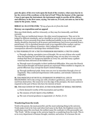 puts the glory of his own work upon the head of the creature, what cause has he to
lay the crown of his excellency at the foot of God? When the honour of the supreme
Cause is put upon the instrument, the instrument ought to ascribe all the efficacy
and efficiency to the first cause, saying, ot unto us, O Lord, not unto us, but to thy
name be the praise. Amen.
BIBLICAL ILLUSTRATOR, "If any of you do err from the truth
Heresy: an exposition and an appeal
Men may think falsely, and live virtuously; or they may live immorally, and think
correctly.
The one class are intellectual sinners: the other moral transgressors. They are to be
judged by different standards, and so classified as not to be swept away in one common
anathema. If error proceeds from sheer intellectual inability to see as the majority see,
charity should be exercised in all its power and tenderness; but if error proceeds from a
putrid heart—if it is cherished because truth is too regardful of the conduct, and too
restraining for the wildness of passion—their indignation may be excited, and
consequences allowed to discharge their retributive fires.
I. THE POSSIBILITY OF A TRUTH-POSSESSOR BECOMING A TRUTH-LOSER.
1. Through a daring, speculative turn of thought. We are not of those who would
close the inquiring eye and bind the exploring wing; yet our duty is to warn the
student that there are dangerous latitudes in every sea, and that many a gallant
vessel has been shivered on the hidden rock.
2. Through want of sympathy in their intellectual difficulties. Woe unto the Church
when honest thought and honest speech are repressed! When intellect is stagnant, its
putrid effluvium may corrupt the heart’s holiest feelings.
3. Through intellectual pride. Some men are ever in minorities through a love of
singularity. They confound impertinence with candour, and mistake rudeness for
originality.
II. THE PRINCIPLE OF MUTUAL OVERSIGHT IN SPIRITUAL LIFE IS
RECOGNISED. GO to the erring one with a brother’s gentleness, and you may win his
soul from destruction. The nearer he is to the edge of the precipice, the more caution is
required on the part of those who have his interest at heart.
III. THE SALVATION OF THE SOUL IS THE SUBLIMEST OF MORAL TRIUMPHS.
1. Christ deemed it worthy of His incarnation and sacrifice.
2. The mission of God’s Spirit is thus fulfilled.
3. The sum of moral goodness is augmented. (J. Parker, D. D.)
Wandering from the truth
Truth is the purest, the most powerful, and the most enduring thing in the universe.
Truth makes God to be God, and when God came in the flesh, the brightest crown He
could place upon His own head, the noblest name He could give to His personality was
“The Truth.” All the wrongs in the universe begin by a wandering from the truth. This is
so in every department of human thought, emotion, and action. It is because the sin
 