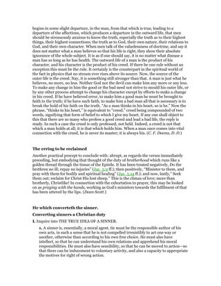 begins in some slight departure, in the man, from that which is true, leading to a
departure of the affections, which produces a departure in the outward life, that men
should be strenuously anxious to know the truth, especially the truth as to their highest
things, their highest connections; the truth as to God, their own nature, their relations to
God, and their own character. When men talk of the valuelessness of doctrine, and say it
does not matter what a man believes so that his life is right, they show their absolute
ignorance of the whole subject. It is as if one should say, it is no matter what disease a
man has so long as he has health. The outward life of a man is the product of his
character, and his character is the product of his creed. If there be one rule without an
exception this must be the rule. It certainly is the counterpart in the spiritual world of
the fact in physics that no stream ever rises above its source. Now, the source of the
outer life is the creed. Nay, it is something still stronger than that. A man is just what he
believes, no more, no less. Neither God nor the devil can make him any more or any less.
To make any change in him the good or the bad need not strive to mould his outer life, or
by any other process attempt to change his character except by efforts to make a change
in his creed. If he have believed error, to make him a good man he must be brought to
faith in the truth; if he have such faith, to make him a bad man all that is necessary is to
break the hold of his faith on the truth. “As a man thinks in his heart, so is he.” Now the
phrase, “thinks in his heart,” is equivalent to “creed,” creed being compounded of two
words, signifying that form of belief to which I give my heart. If any one shall object to
this that there are so many who profess a good creed and lead a bad life, the reply is
ready. In such a case the creed is only professed, not held. Indeed, a creed is not that
which a man holds at all; it is that which holds him. When a man once comes into vital
connection with the creed, he is never its master; it is always his. (C. F. Deems, D. D.)
The erring to be reclaimed
Another practical precept to conclude with: abrupt, as regards the verses immediately
preceding, but embodying that thought of the duty of brotherhood which runs like a
golden thread through the tissue of the Epistle. It has been treated negatively, Do the
brethren no ill; repay no injuries” (Jas_5:9 ff.); then positively, “Minister to them, and
pray with them for bodily and spiritual healing” (Jas_5:14 ff.); and now, lastly,” Seek
them out; reclaim for Christ His lost sheep.” This is the climax of love; more than
brotherly, Christlike! In connection with the exhortation to prayer, this may be looked
on as praying with the hands, working as God’s ministers towards the fulfilment of that
has been uttered by the lips. (Dean Scott.)
He which converteth the sinner.
Converting sinners a Christian duty
I. Inquire into THE TRUE IDEA OF A SINNER.
1. A sinner is, essentially, a moral agent, tie must be the responsible author of his
own acts, in such a sense that he is not compelled irresistibly to act one way or
another, otherwise than according to his own free choice. He must also have
intellect, so that he can understand his own relations and apprehend his moral
responsibilities. He must also have sensibility, so that he can be moved to action—so
that there can be inducement to voluntary activity, and also a capacity to appropriate
the motives for right of wrong action.
 