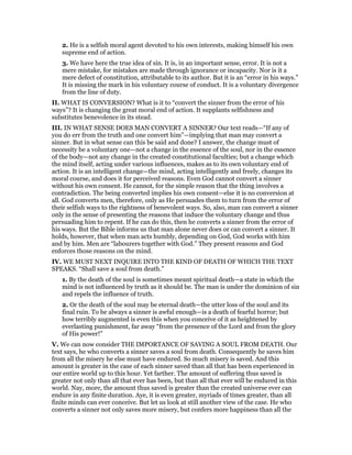 2. He is a selfish moral agent devoted to his own interests, making himself his own
supreme end of action.
3. We have here the true idea of sin. It is, in an important sense, error. It is not a
mere mistake, for mistakes are made through ignorance or incapacity. Nor is it a
mere defect of constitution, attributable to its author. But it is an “error in his ways.”
It is missing the mark in his voluntary course of conduct. It is a voluntary divergence
from the line of duty.
II. WHAT IS CONVERSION? What is it to “convert the sinner from the error of his
ways”? It is changing the great moral end of action. It supplants selfishness and
substitutes benevolence in its stead.
III. IN WHAT SENSE DOES MAN CONVERT A SINNER? Our text reads—“If any of
you do err from the truth and one convert him”—implying that man may convert a
sinner. But in what sense can this be said and done? I answer, the change must of
necessity be a voluntary one—not a change in the essence of the soul, nor in the essence
of the body—not any change in the created constitutional faculties; but a change which
the mind itself, acting under various influences, makes as to its own voluntary end of
action. It is an intelligent change—the mind, acting intelligently and freely, changes its
moral course, and does it for perceived reasons. Even God cannot convert a sinner
without his own consent. He cannot, for the simple reason that the thing involves a
contradiction. The being converted implies his own consent—else it is no conversion at
all. God converts men, therefore, only as He persuades them to turn from the error of
their selfish ways to the rightness of benevolent ways. So, also, man can convert a sinner
only in the sense of presenting the reasons that induce the voluntary change and thus
persuading him to repent. If he can do this, then he converts a sinner from the error of
his ways. But the Bible informs us that man alone never does or can convert a sinner. It
holds, however, that when man acts humbly, depending on God, God works with him
and by him. Men are “labourers together with God.” They present reasons and God
enforces those reasons on the mind.
IV. WE MUST NEXT INQUIRE INTO THE KIND OF DEATH OF WHICH THE TEXT
SPEAKS. “Shall save a soul from death.”
1. By the death of the soul is sometimes meant spiritual death—a state in which the
mind is not influenced by truth as it should be. The man is under the dominion of sin
and repels the influence of truth.
2. Or the death of the soul may be eternal death—the utter loss of the soul and its
final ruin. To be always a sinner is awful enough—is a death of fearful horror; but
how terribly augmented is even this when you conceive of it as heightened by
everlasting punishment, far away “from the presence of the Lord and from the glory
of His power!”
V. We can now consider THE IMPORTANCE OF SAVING A SOUL FROM DEATH. Our
text says, he who converts a sinner saves a soul from death. Consequently he saves him
from all the misery he else must have endured. So much misery is saved. And this
amount is greater in the case of each sinner saved than all that has been experienced in
our entire world up to this hour. Yet farther. The amount of suffering thus saved is
greater not only than all that ever has been, but than all that ever will be endured in this
world. Nay, more, the amount thus saved is greater than the created universe ever can
endure in any finite duration. Aye, it is even greater, myriads of times greater, than all
finite minds can ever conceive. But let us look at still another view of the case. He who
converts a sinner not only saves more misery, but confers more happiness than all the
 